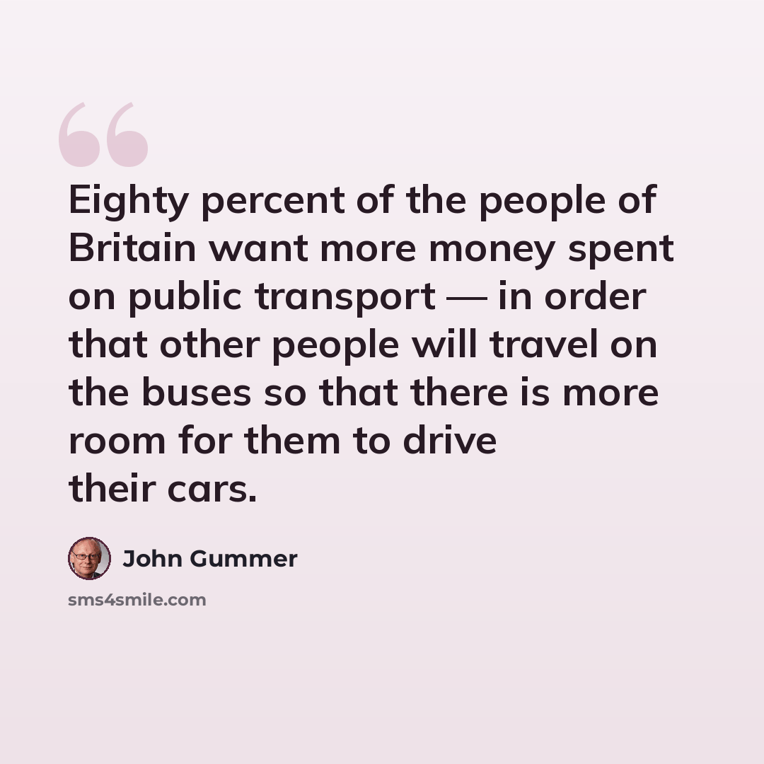 “Eighty percent of the people of Britain want more money spent on public transport — in order that other people will travel on the buses so that there is more room for them to drive their cars.” quote by John Gummer