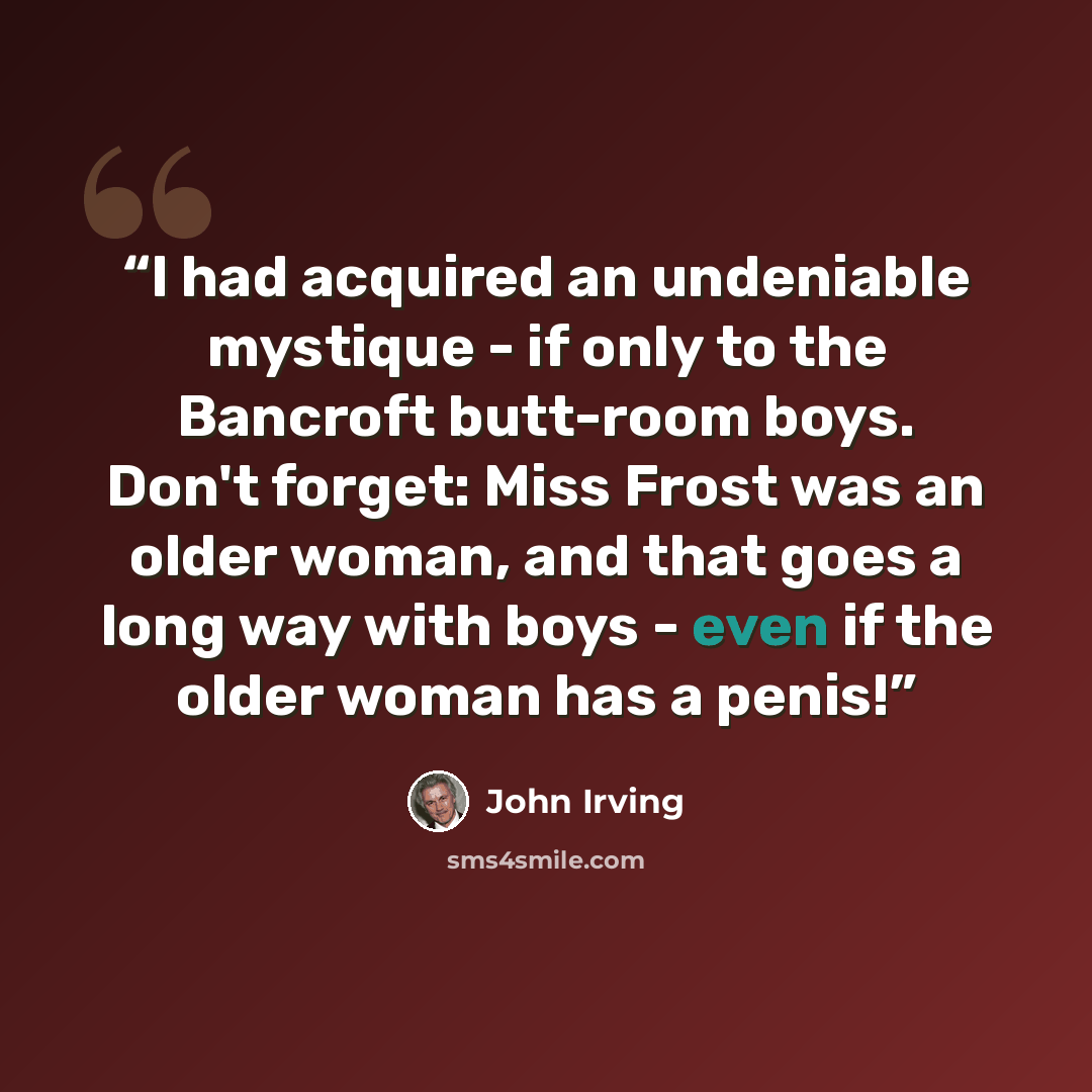 “I had acquired an undeniable mystique - if only to the Bancroft butt-room boys. Don't forget: Miss Frost was an older woman, and that goes a long way with boys - even if the older woman has a penis!” quote by John Irving