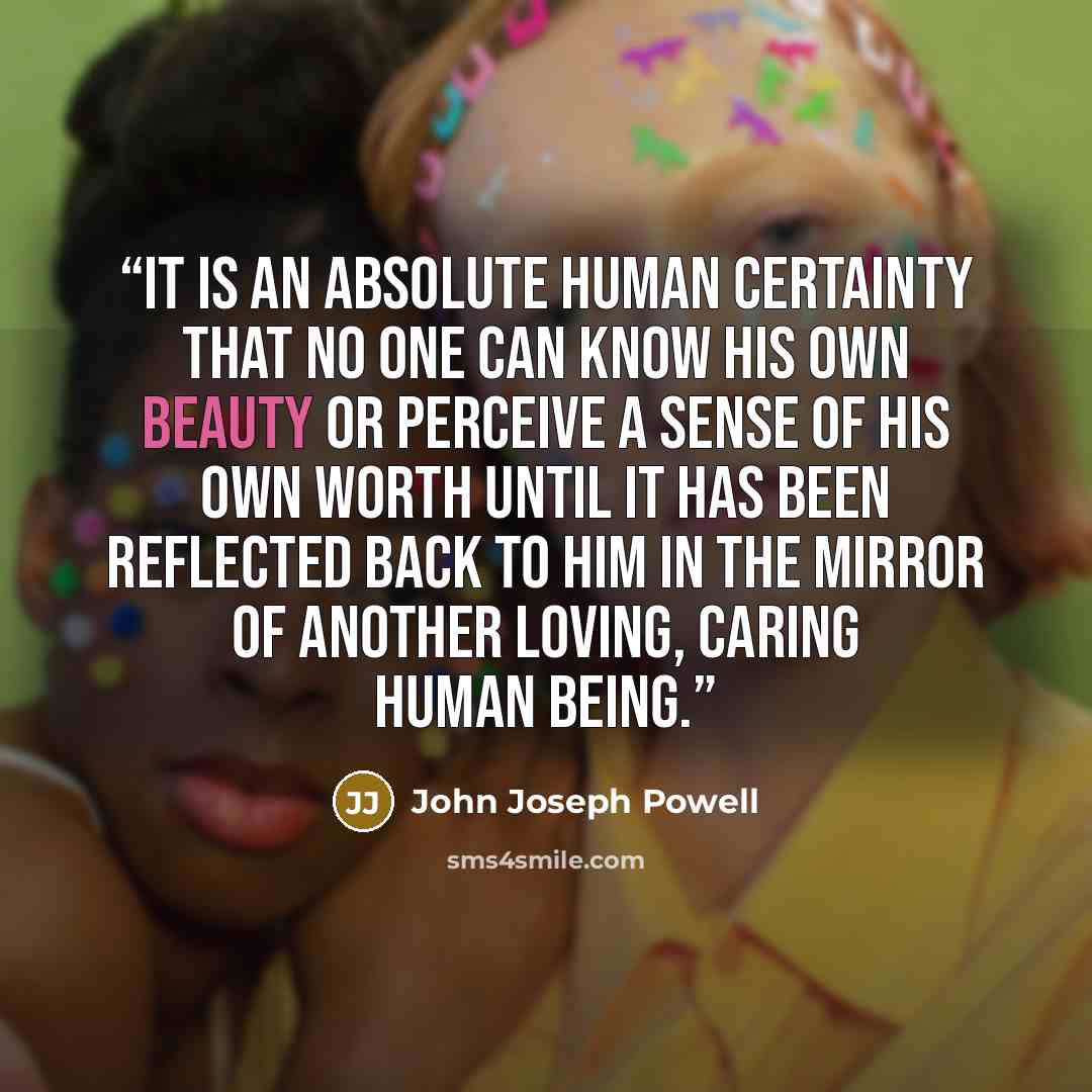 “It is an absolute human certainty that no one can know his own beauty or perceive a sense of his own worth until it has been reflected back to him in the mirror of another loving, caring human being.” quote by John Joseph Powell