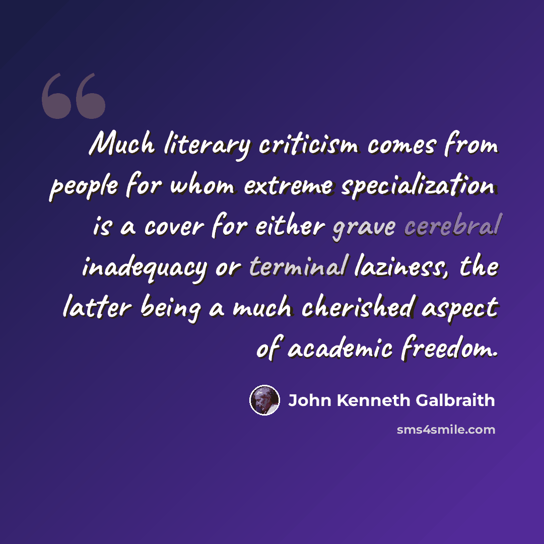 “Much literary criticism comes from people for whom extreme specialization is a cover for either grave cerebral inadequacy or terminal laziness, the latter being a much cherished aspect of academic freedom.” quote by John Kenneth Galbraith