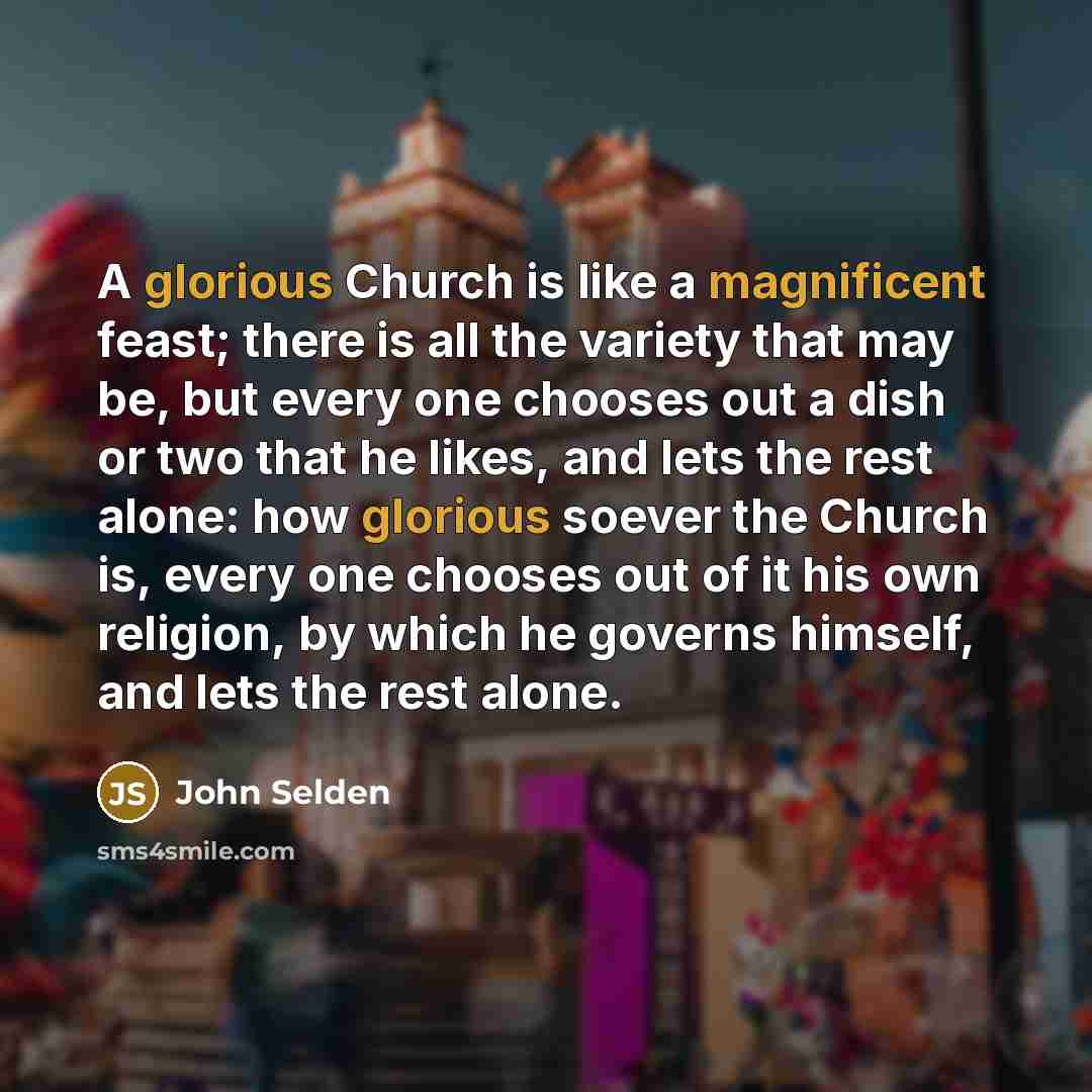 “A glorious Church is like a magnificent feast; there is all the variety that may be, but every one chooses out a dish or two that he likes, and lets the rest alone: how glorious soever the Church is, every one chooses out of it his own religion, by which he governs himself, and lets the rest alone.” quote by John Selden
