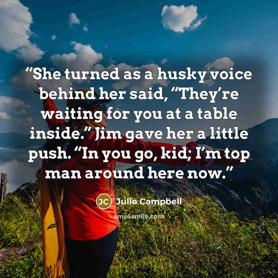 “She turned as a husky voice behind her said, “They’re waiting for you at a table inside.” Jim gave her a little push. “In you go, kid; I’m top man around here now.” quote by Julie Campbell