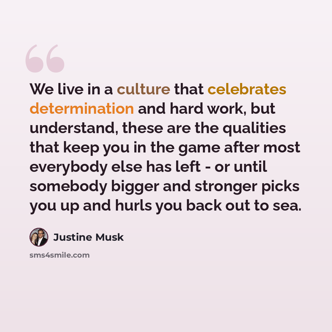 “We live in a culture that celebrates determination and hard work, but understand, these are the qualities that keep you in the game after most everybody else has left - or until somebody bigger and stronger picks you up and hurls you back out to sea.” quote by Justine Musk