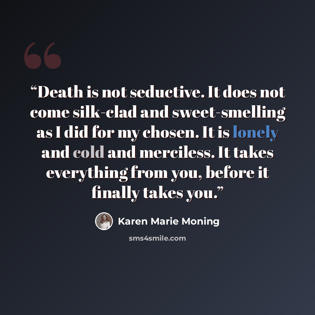 “Death is not seductive. It does not come silk-clad and sweet-smelling as I did for my chosen. It is lonely and cold and merciless. It takes everything from you, before it finally takes you.” quote by Karen Marie Moning