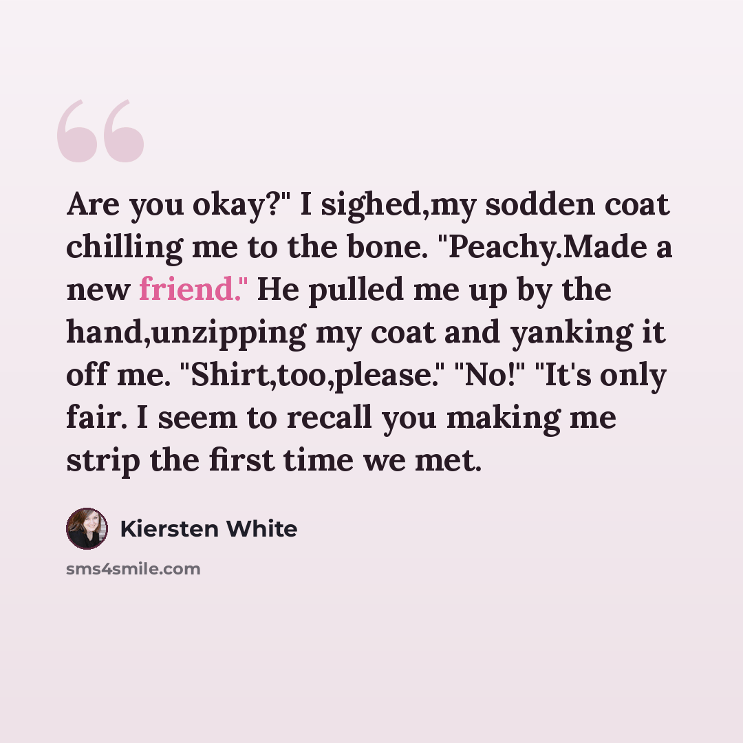“Are you okay?" I sighed,my sodden coat chilling me to the bone. "Peachy.Made a new friend." He pulled me up by the hand,unzipping my coat and yanking it off me. "Shirt,too,please." "No!" "It's only fair. I seem to recall you making me strip the first time we met.” quote by Kiersten White