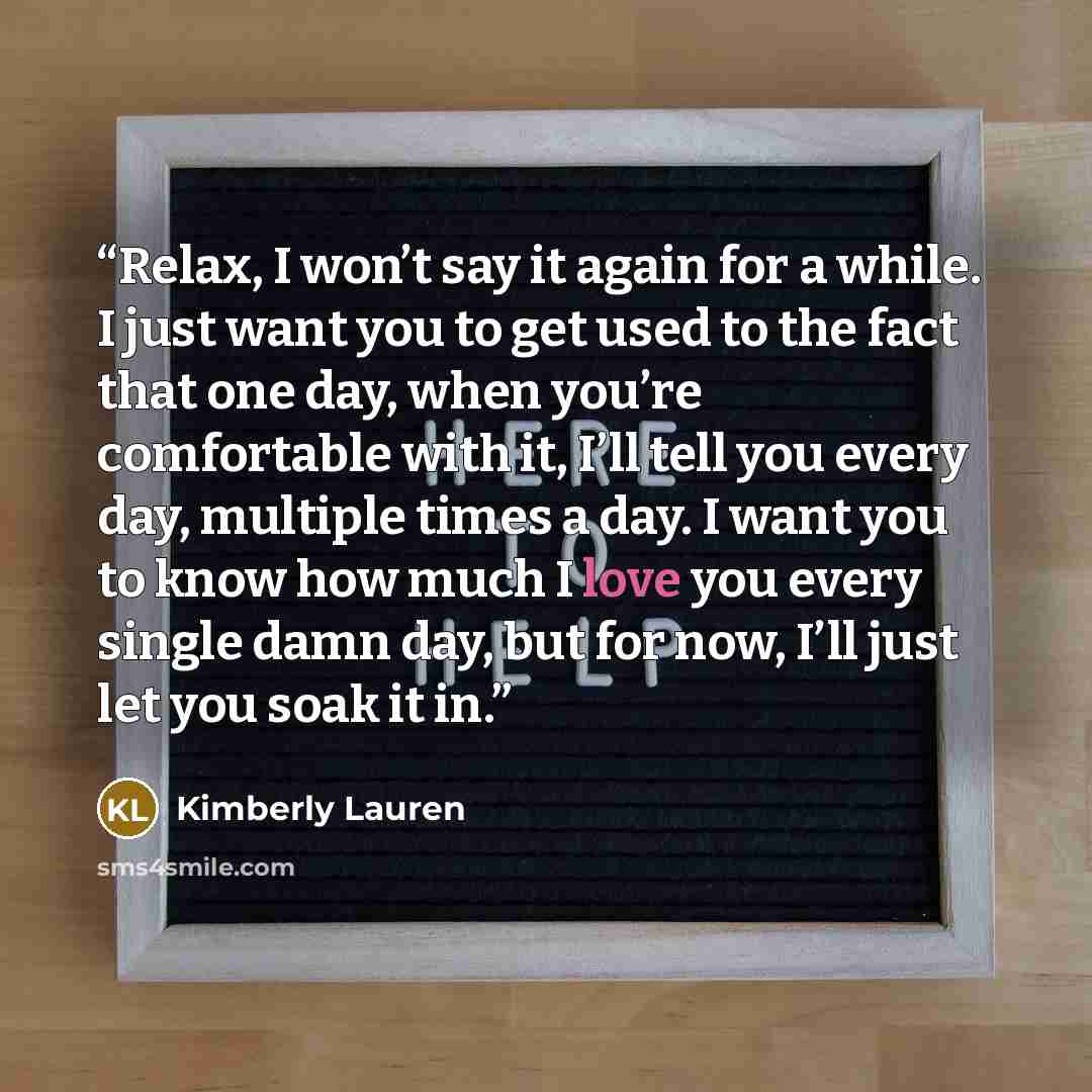 “Relax, I won’t say it again for a while. I just want you to get used to the fact that one day, when you’re comfortable with it, I’ll tell you every day, multiple times a day. I want you to know how much I love you every single damn day, but for now, I’ll just let you soak it in.” quote by Kimberly Lauren