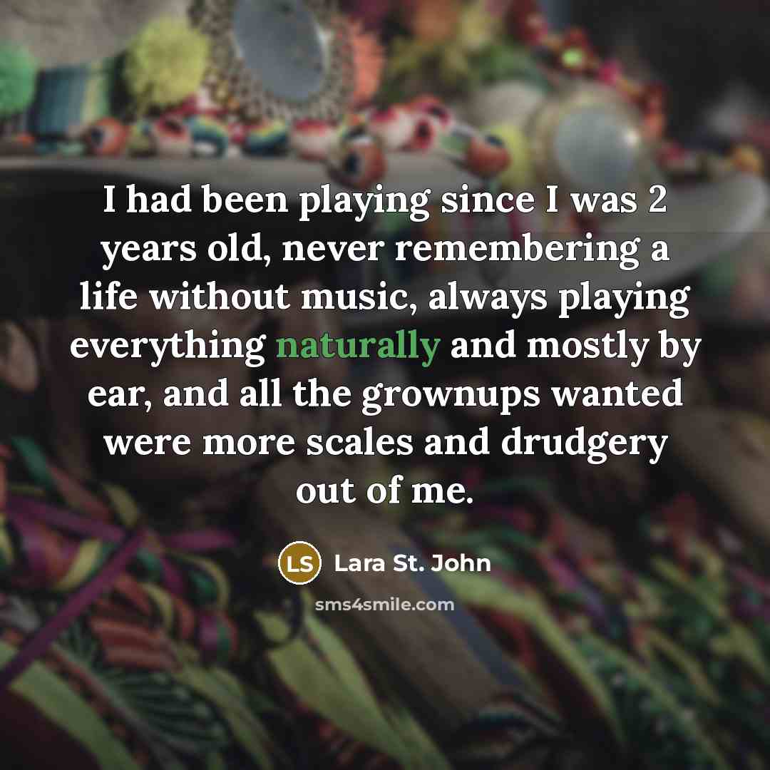 “I had been playing since I was 2 years old, never remembering a life without music, always playing everything naturally and mostly by ear, and all the grownups wanted were more scales and drudgery out of me.” quote by Lara St. John