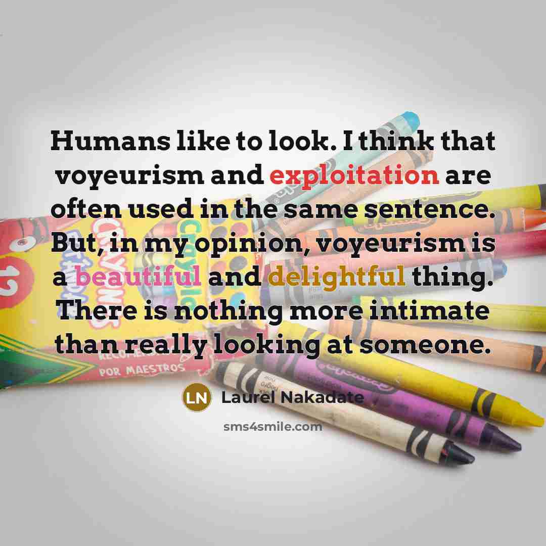 “Humans like to look. I think that voyeurism and exploitation are often used in the same sentence. But, in my opinion, voyeurism is a beautiful and delightful thing. There is nothing more intimate than really looking at someone.” quote by Laurel Nakadate