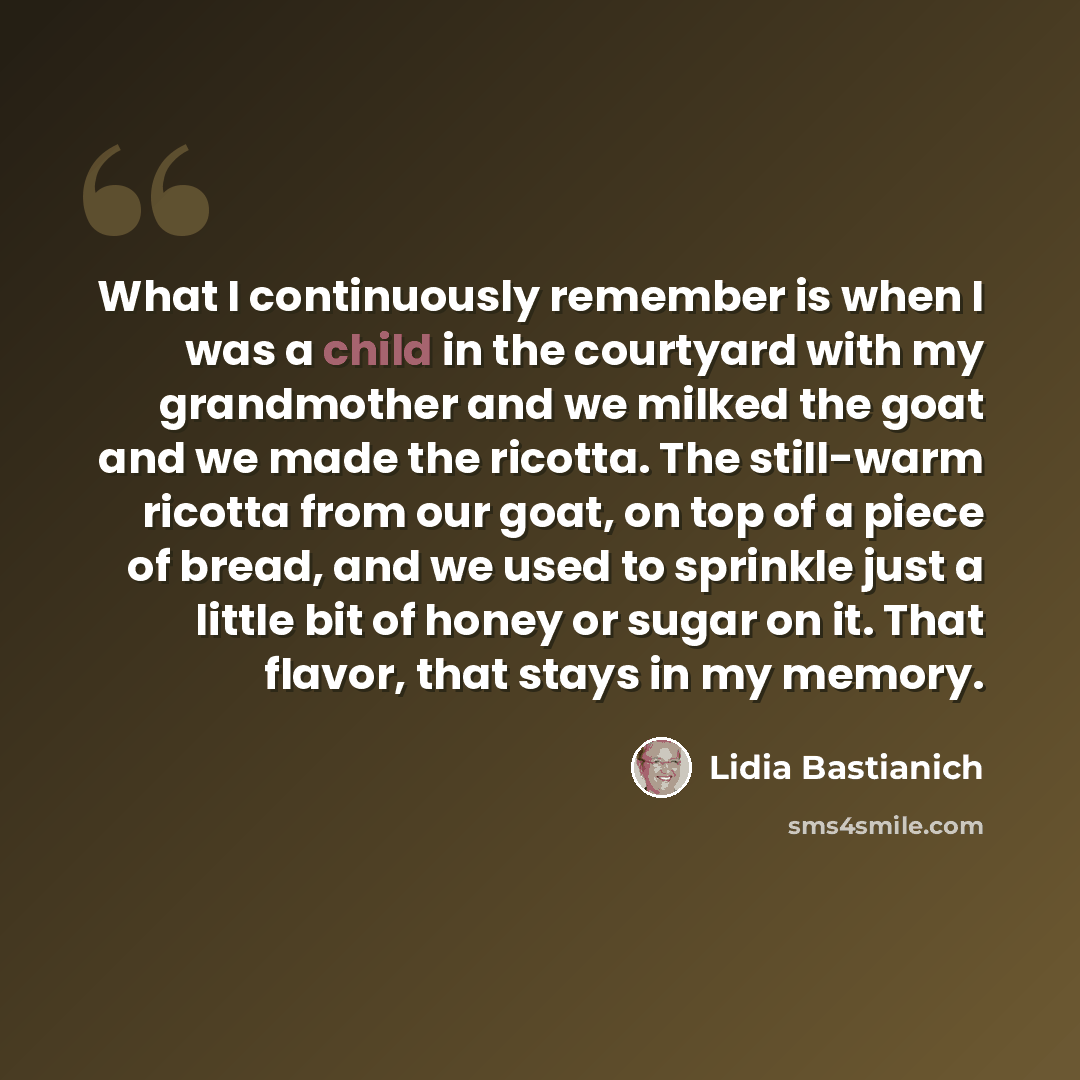 “What I continuously remember is when I was a child in the courtyard with my grandmother and we milked the goat and we made the ricotta. The still-warm ricotta from our goat, on top of a piece of bread, and we used to sprinkle just a little bit of honey or sugar on it. That flavor, that stays in my…” quote by Lidia Bastianich