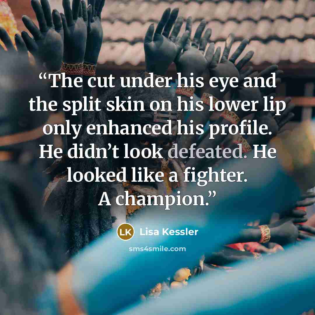 “The cut under his eye and the split skin on his lower lip only enhanced his profile. He didn’t look defeated. He looked like a fighter. A champion.” quote by Lisa Kessler