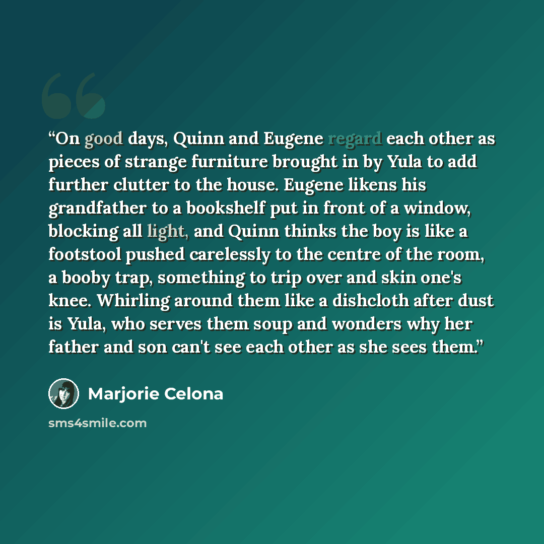 “On good days, Quinn and Eugene regard each other as pieces of strange furniture brought in by Yula to add further clutter to the house. Eugene likens his grandfather to a bookshelf put in front of a window, blocking all light, and Quinn thinks the boy is like a footstool pushed carelessly to the…” quote by Marjorie Celona