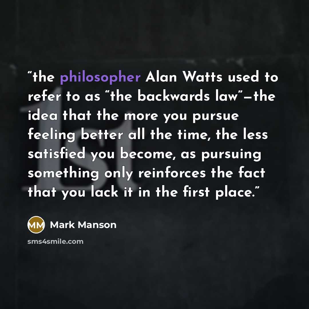“the philosopher Alan Watts used to refer to as “the backwards law”—the idea that the more you pursue feeling better all the time, the less satisfied you become, as pursuing something only reinforces the fact that you lack it in the first place.” quote by Mark Manson