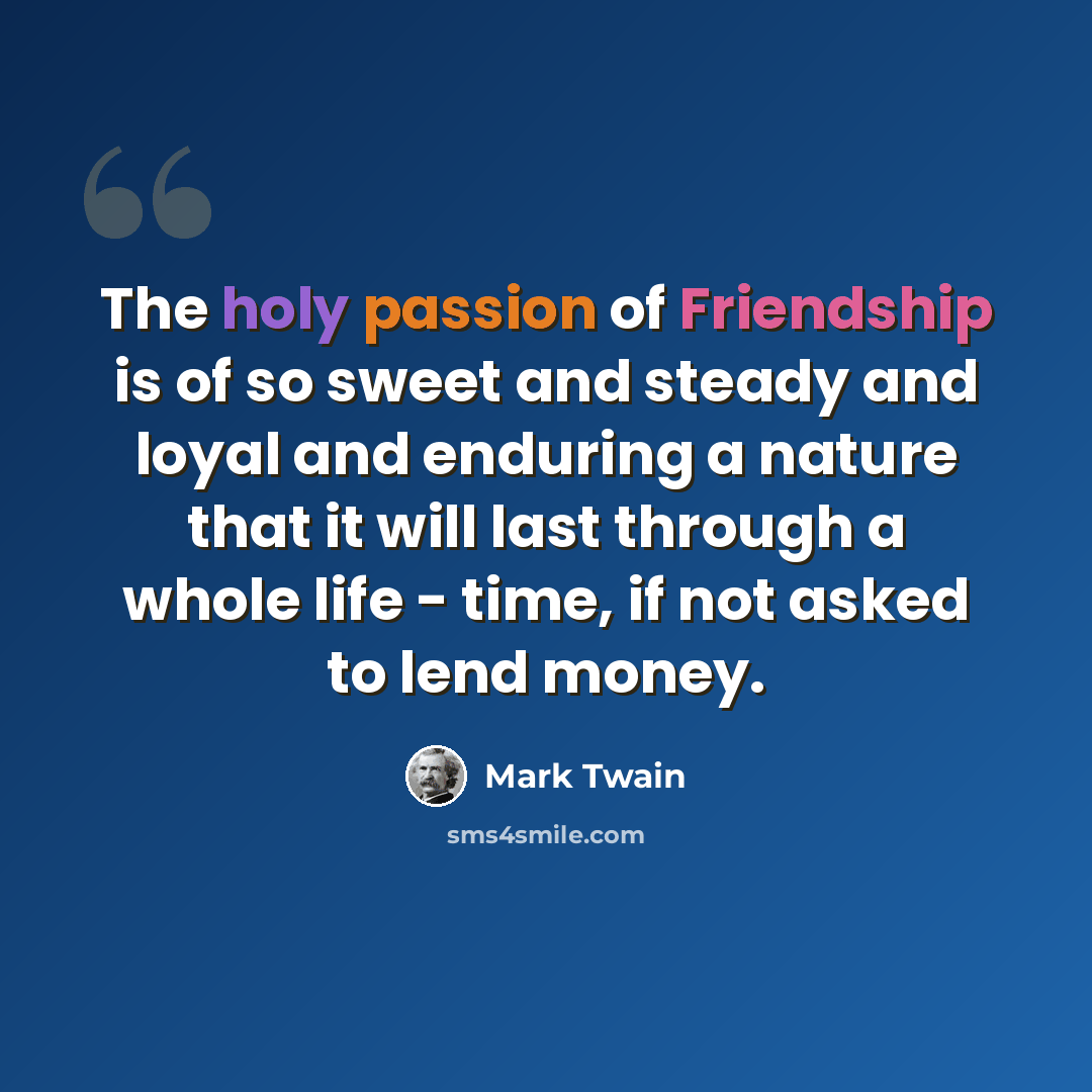“The holy passion of Friendship is of so sweet and steady and loyal and enduring a nature that it will last through a whole life - time, if not asked to lend money.” quote by Mark Twain
