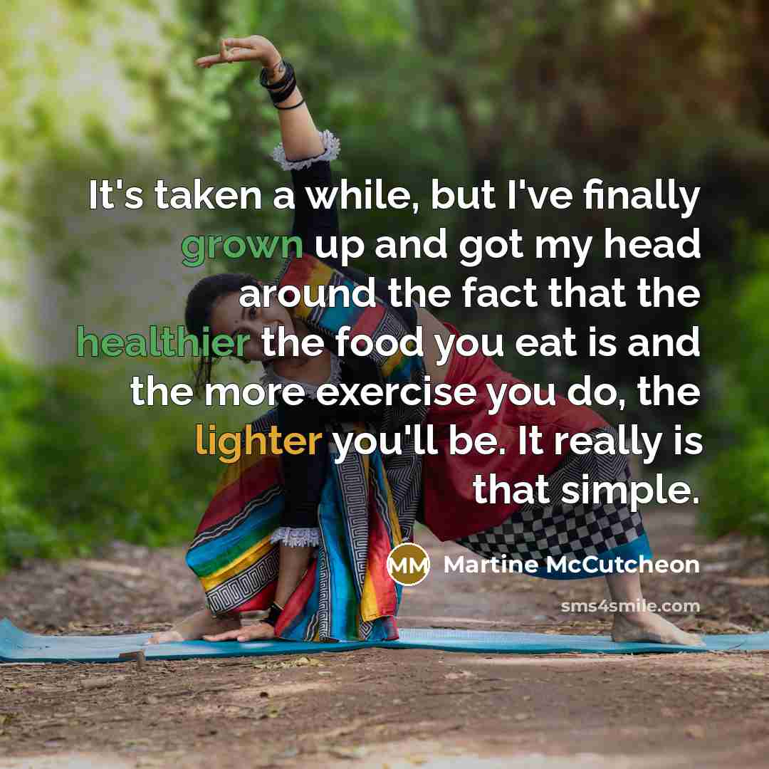 “It's taken a while, but I've finally grown up and got my head around the fact that the healthier the food you eat is and the more exercise you do, the lighter you'll be. It really is that simple.” quote by Martine McCutcheon