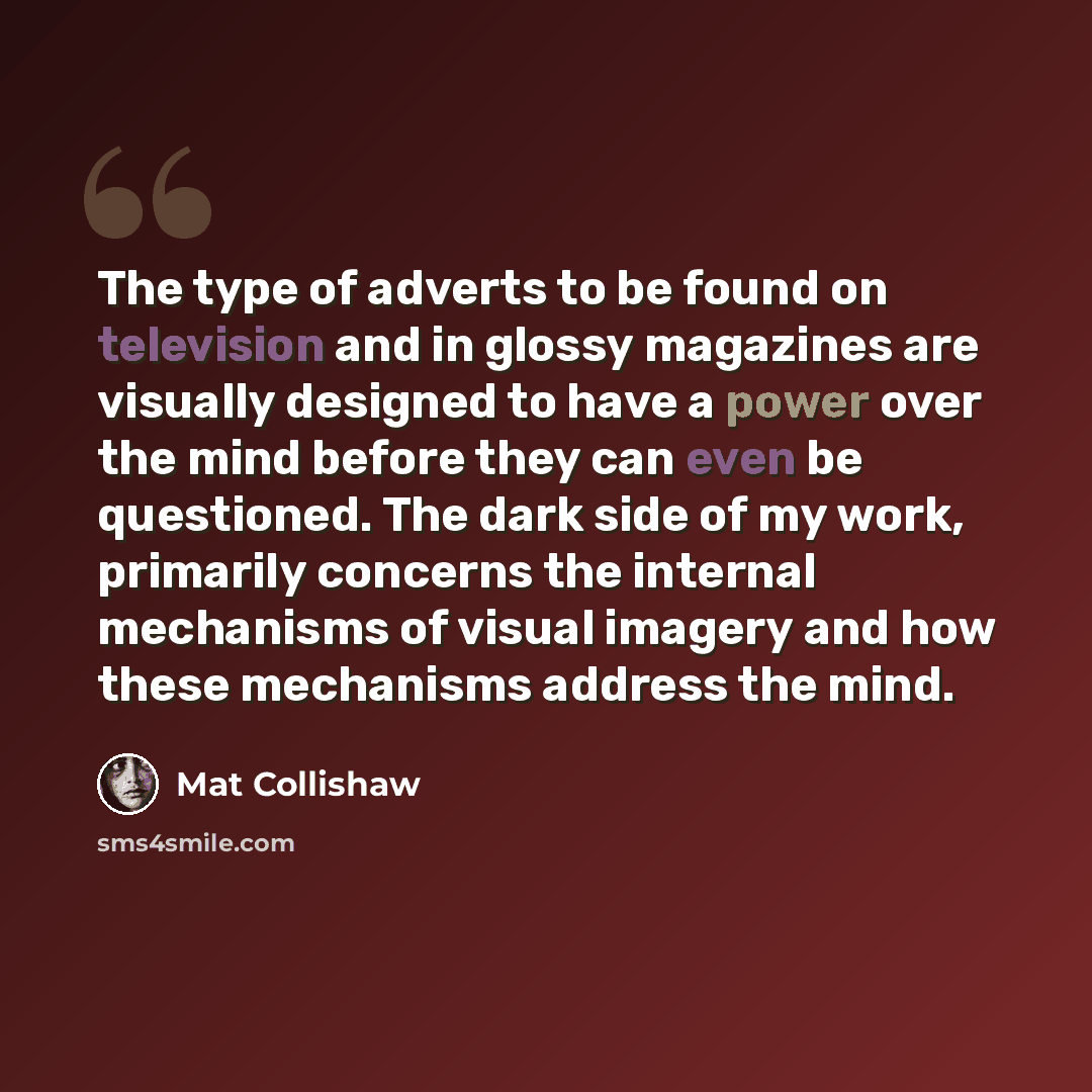 “The type of adverts to be found on television and in glossy magazines are visually designed to have a power over the mind before they can even be questioned. The dark side of my work, primarily concerns the internal mechanisms of visual imagery and how these mechanisms address the mind.” quote by Mat Collishaw