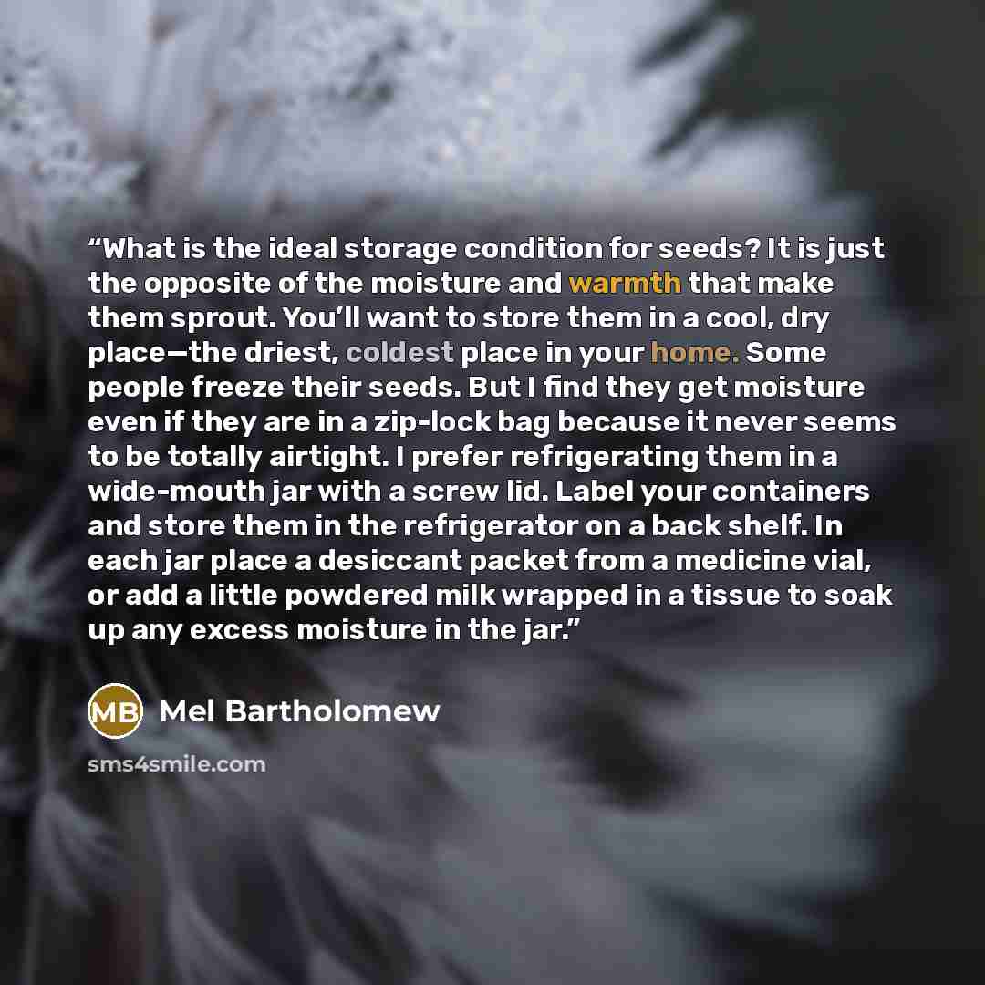 “What is the ideal storage condition for seeds? It is just the opposite of the moisture and warmth that make them sprout. You’ll want to store them in a cool, dry place—the driest, coldest place in your home. Some people freeze their seeds. But I find they get moisture even if they are in a…” quote by Mel Bartholomew