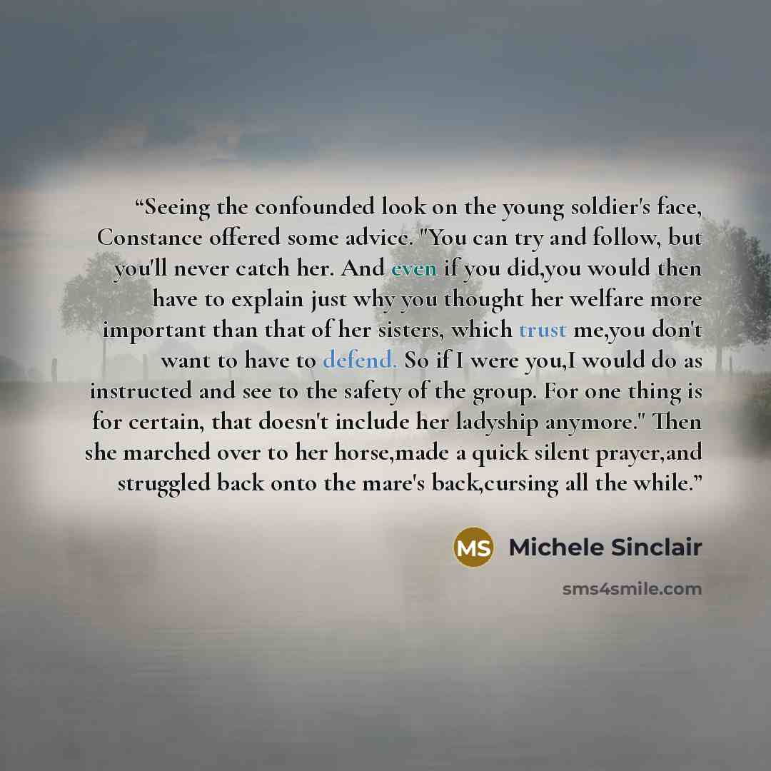 “Seeing the confounded look on the young soldier's face, Constance offered some advice. "You can try and follow, but you'll never catch her. And even if you did,you would then have to explain just why you thought her welfare more important than that of her sisters, which trust me,you don't want to…” quote by Michele Sinclair