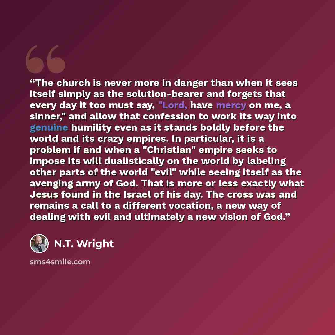 “The church is never more in danger than when it sees itself simply as the solution-bearer and forgets that every day it too must say, "Lord, have mercy on me, a sinner," and allow that confession to work its way into genuine humility even as it stands boldly before the world and its crazy empires…” quote by N.T. Wright