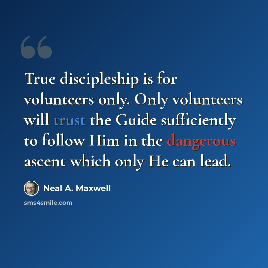 “True discipleship is for volunteers only. Only volunteers will trust the Guide sufficiently to follow Him in the dangerous ascent which only He can lead.” quote by Neal A. Maxwell