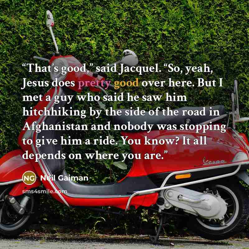 “That’s good,” said Jacquel. “So, yeah, Jesus does pretty good over here. But I met a guy who said he saw him hitchhiking by the side of the road in Afghanistan and nobody was stopping to give him a ride. You know? It all depends on where you are.” quote by Neil Gaiman