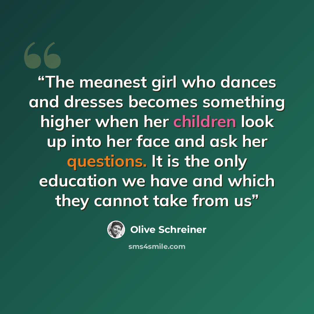 “The meanest girl who dances and dresses becomes something higher when her children look up into her face and ask her questions. It is the only education we have and which they cannot take from us” quote by Olive Schreiner