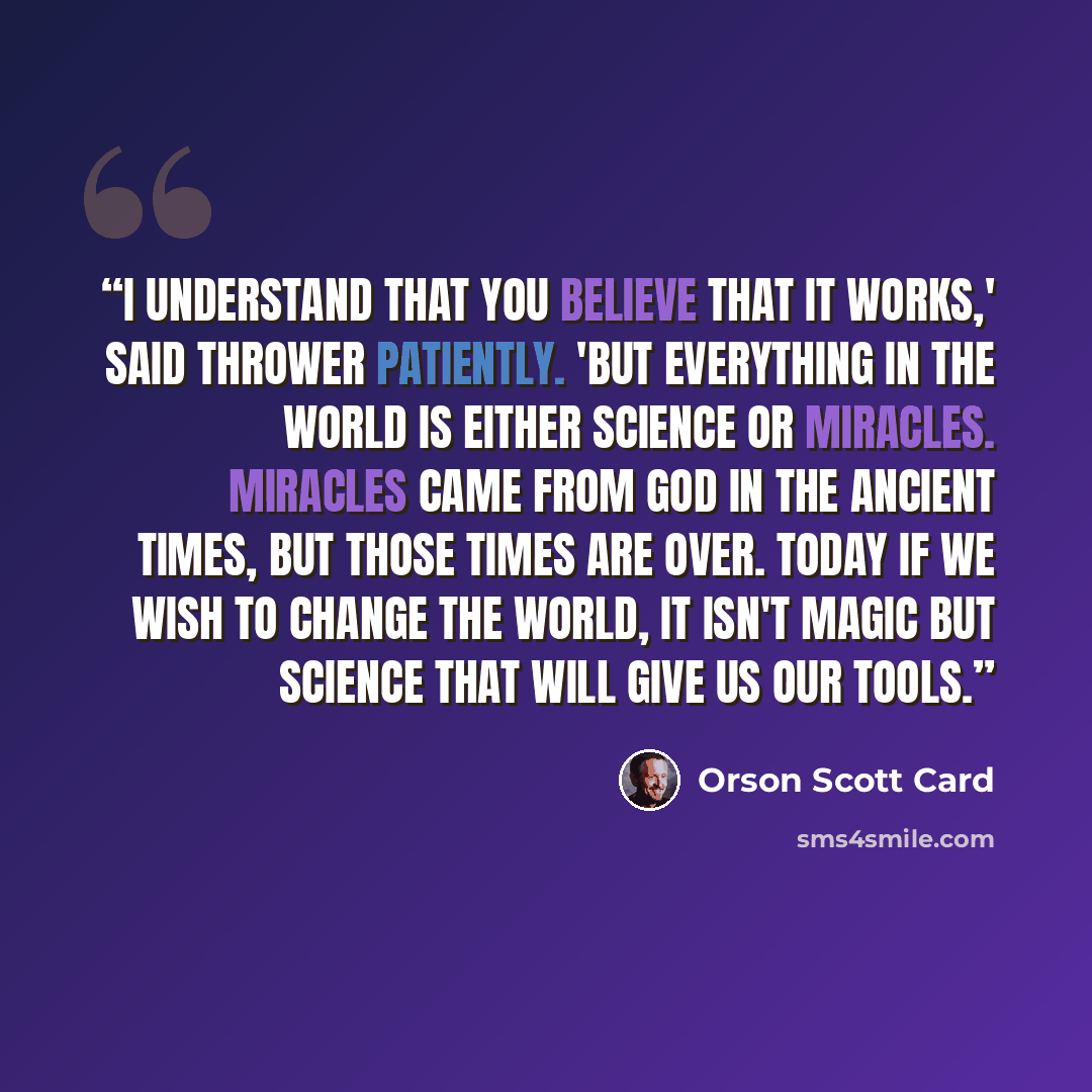 “I understand that you believe that it works,' said Thrower patiently. 'But everything in the world is either science or miracles. Miracles came from God in the ancient times, but those times are over. Today if we wish to change the world, it isn't magic but science that will give us our tools.” quote by Orson Scott Card