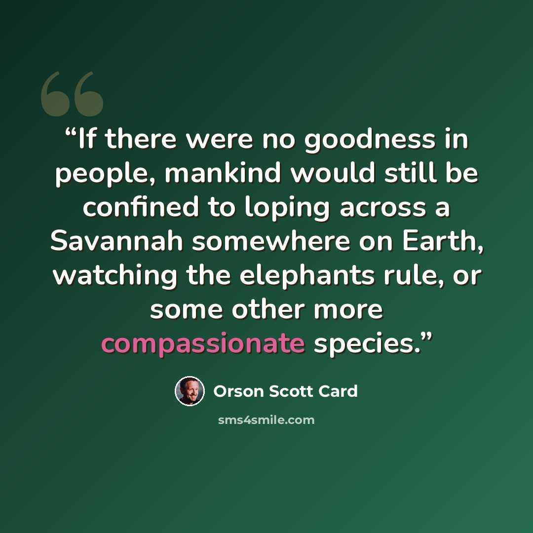 “If there were no goodness in people, mankind would still be confined to loping across a Savannah somewhere on Earth, watching the elephants rule, or some other more compassionate species.” quote by Orson Scott Card