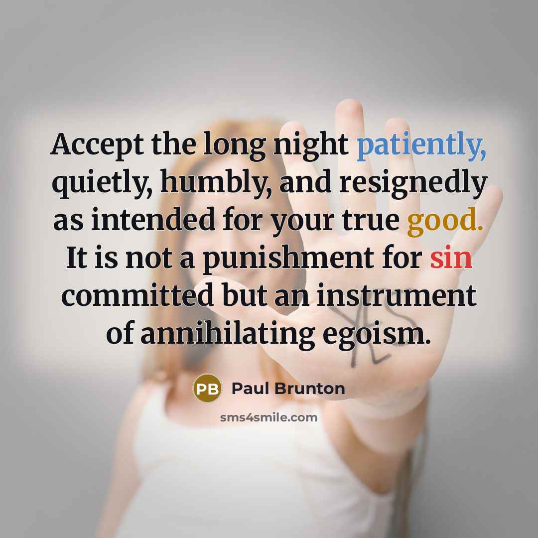 “Accept the long night patiently, quietly, humbly, and resignedly as intended for your true good. It is not a punishment for sin committed but an instrument of annihilating egoism.” quote by Paul Brunton