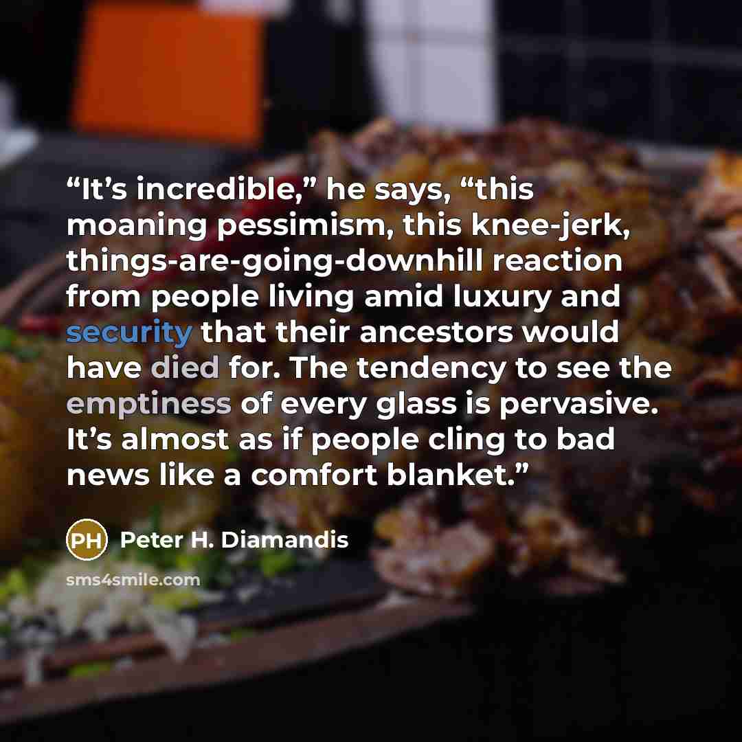 “It’s incredible,” he says, “this moaning pessimism, this knee-jerk, things-are-going-downhill reaction from people living amid luxury and security that their ancestors would have died for. The tendency to see the emptiness of every glass is pervasive. It’s almost as if people cling to bad news…” quote by Peter H. Diamandis