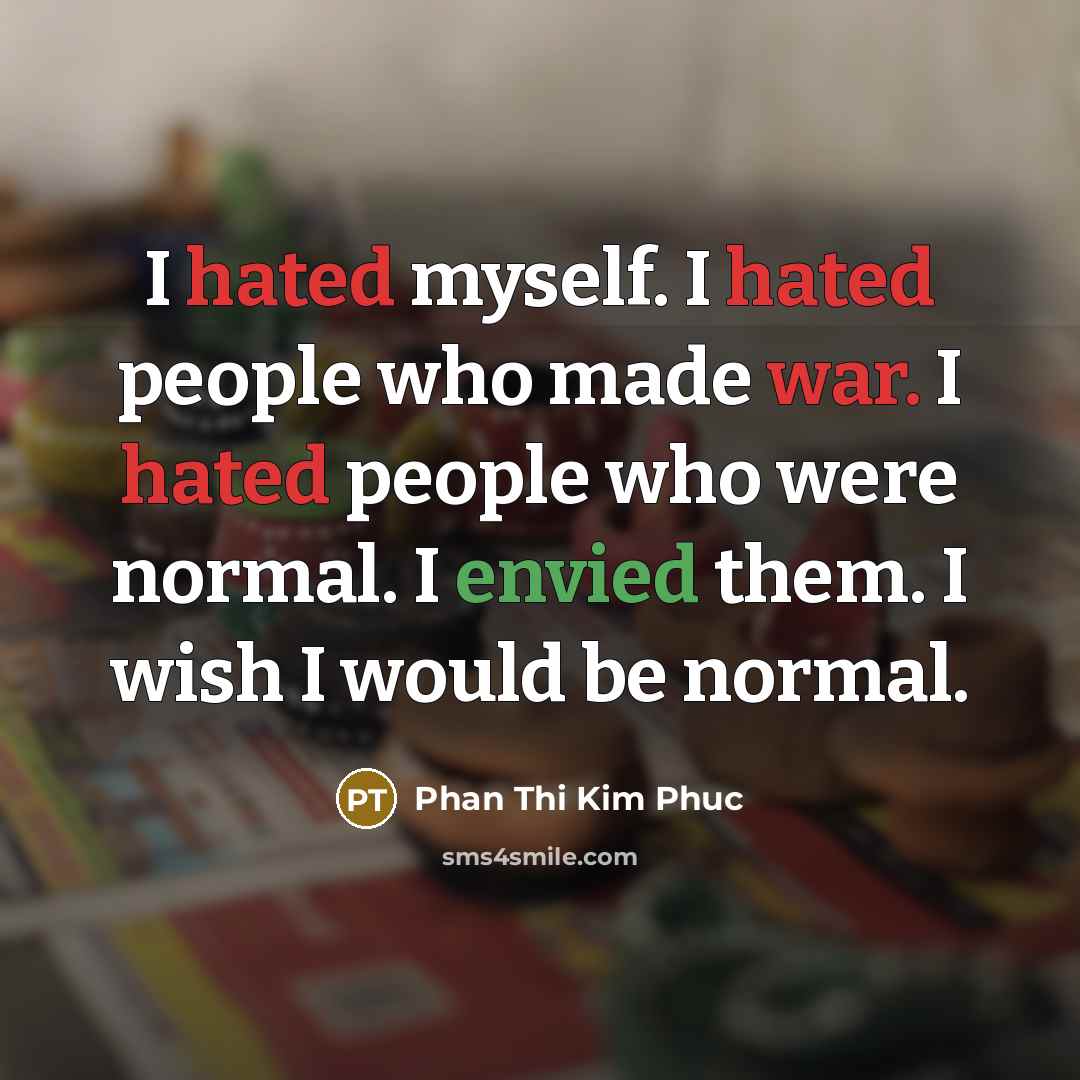 “I hated myself. I hated people who made war. I hated people who were normal. I envied them. I wish I would be normal.” quote by Phan Thi Kim Phuc