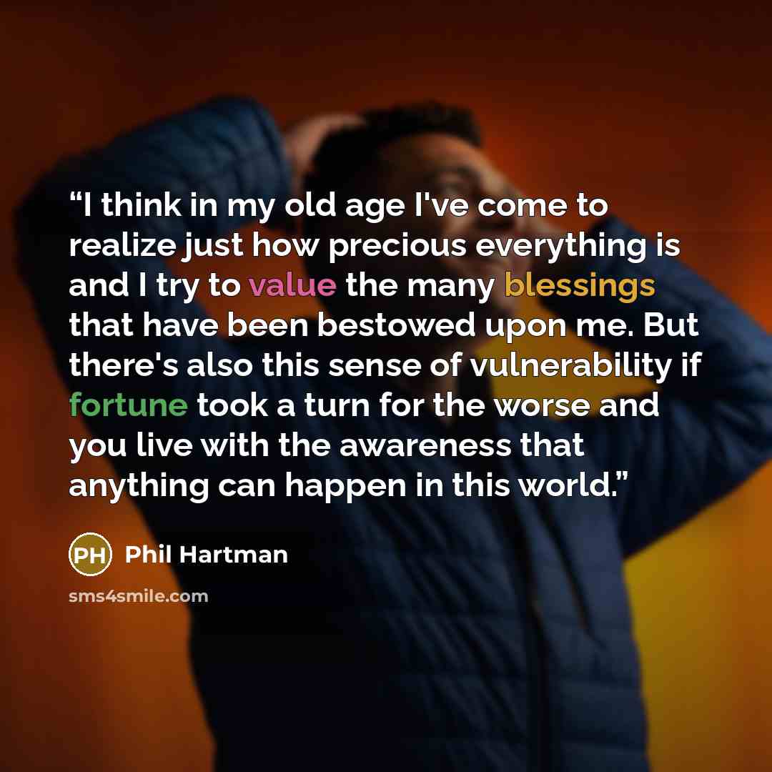 “I think in my old age I've come to realize just how precious everything is and I try to value the many blessings that have been bestowed upon me. But there's also this sense of vulnerability if fortune took a turn for the worse and you live with the awareness that anything can happen in this world.” quote by Phil Hartman
