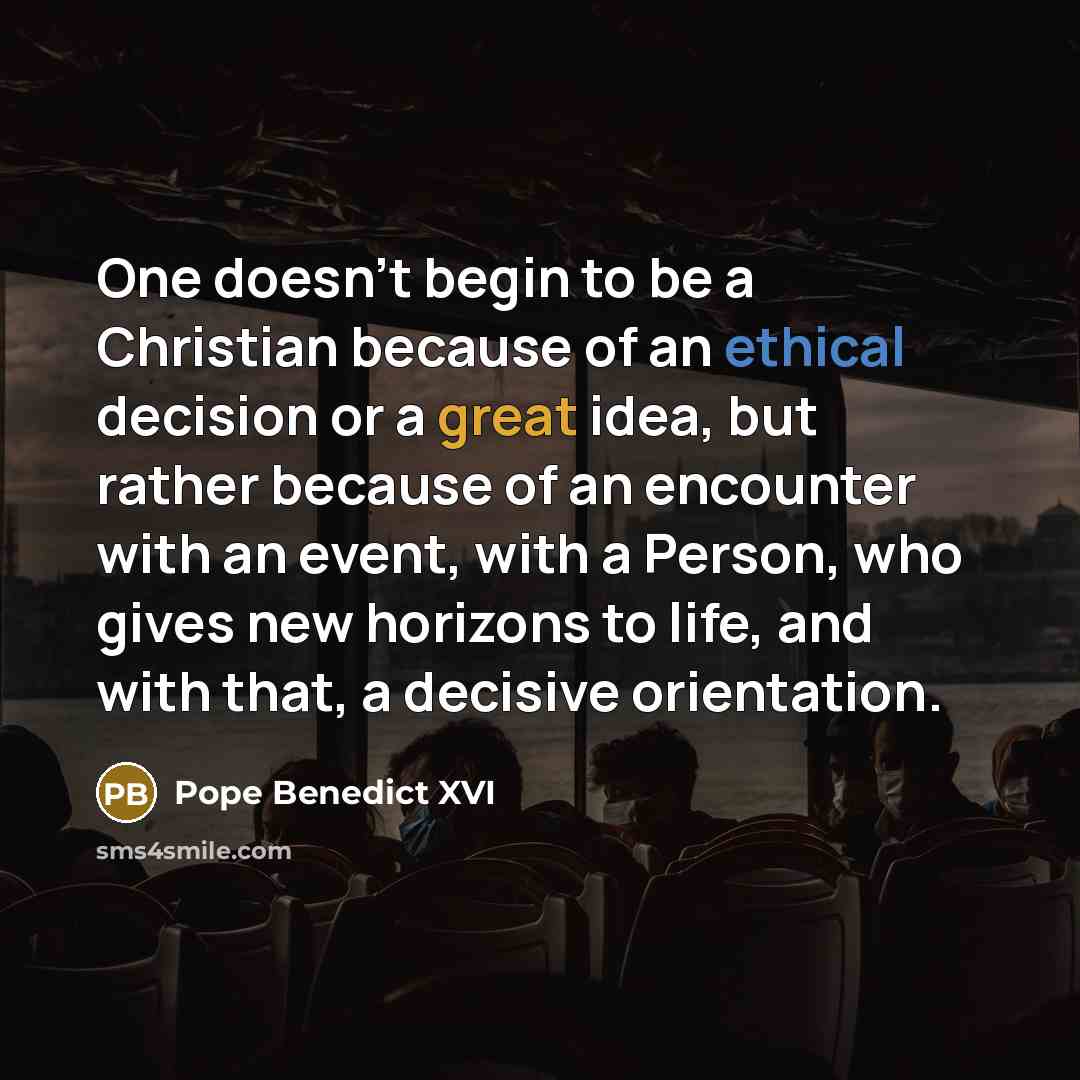 “One doesn't begin to be a Christian because of an ethical decision or a great idea, but rather because of an encounter with an event, with a Person, who gives new horizons to life, and with that, a decisive orientation.” quote by Pope Benedict XVI