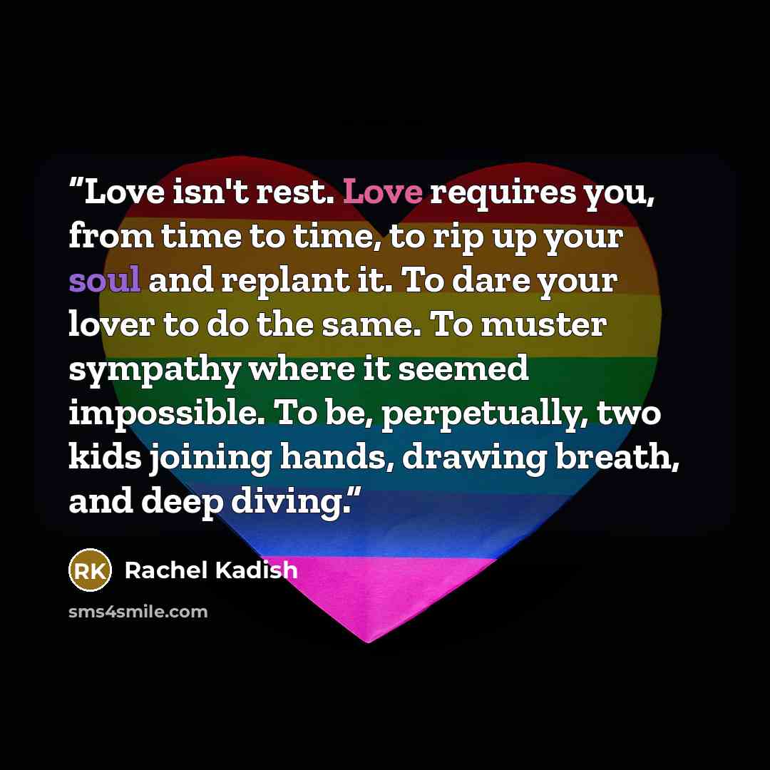 “Love isn't rest. Love requires you, from time to time, to rip up your soul and replant it. To dare your lover to do the same. To muster sympathy where it seemed impossible. To be, perpetually, two kids joining hands, drawing breath, and deep diving.” quote by Rachel Kadish