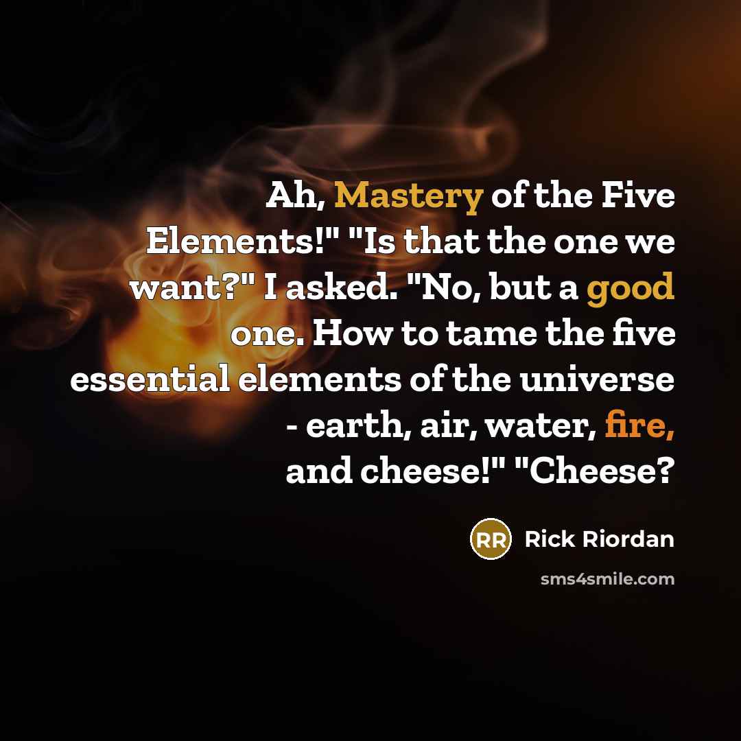 “Ah, Mastery of the Five Elements!" "Is that the one we want?" I asked. "No, but a good one. How to tame the five essential elements of the universe - earth, air, water, fire, and cheese!" "Cheese?” quote by Rick Riordan
