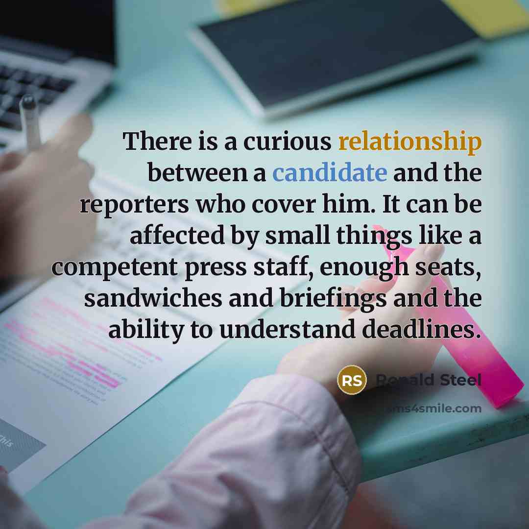 “There is a curious relationship between a candidate and the reporters who cover him. It can be affected by small things like a competent press staff, enough seats, sandwiches and briefings and the ability to understand deadlines.” quote by Ronald Steel