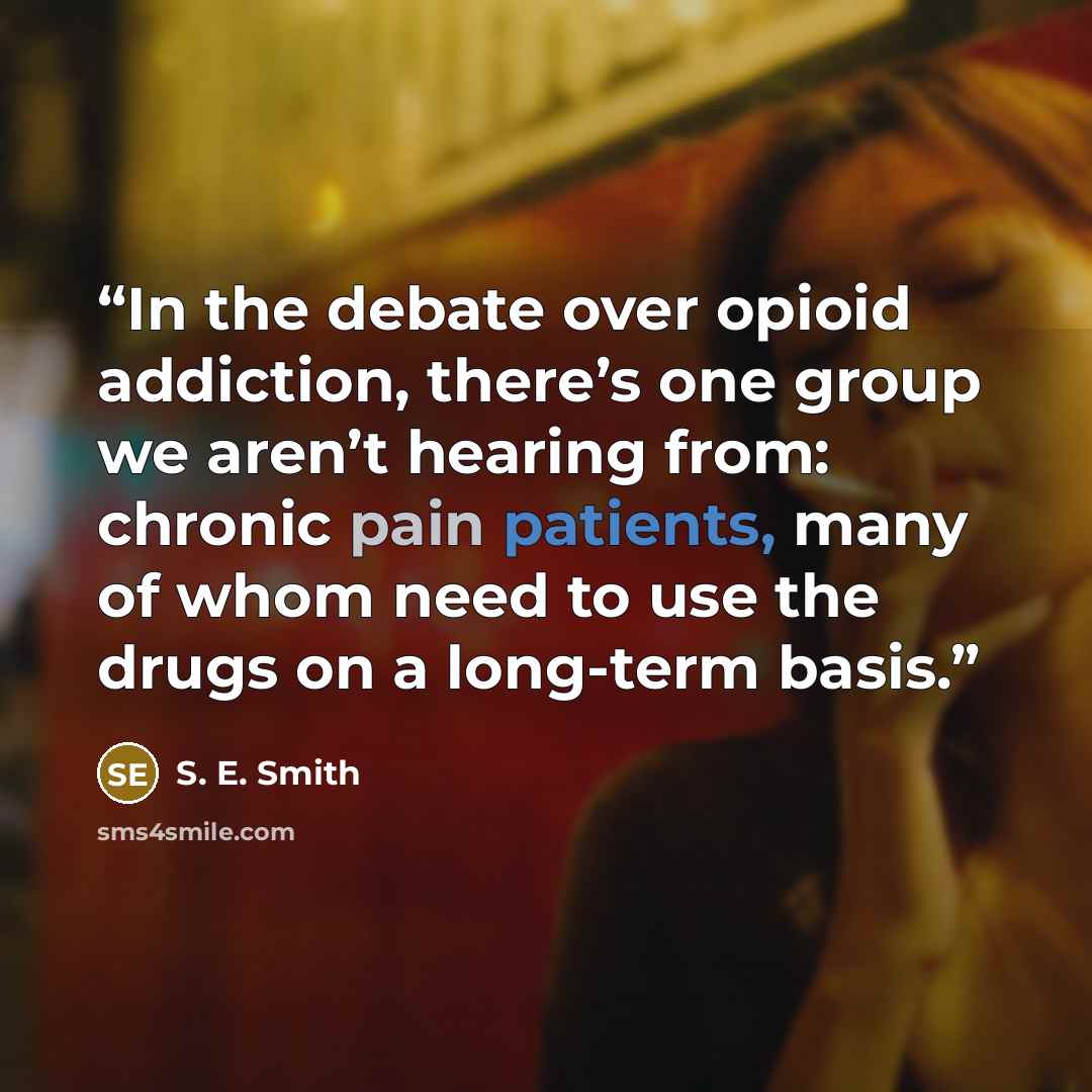 “In the debate over opioid addiction, there’s one group we aren’t hearing from: chronic pain patients, many of whom need to use the drugs on a long-term basis.” quote by S. E. Smith