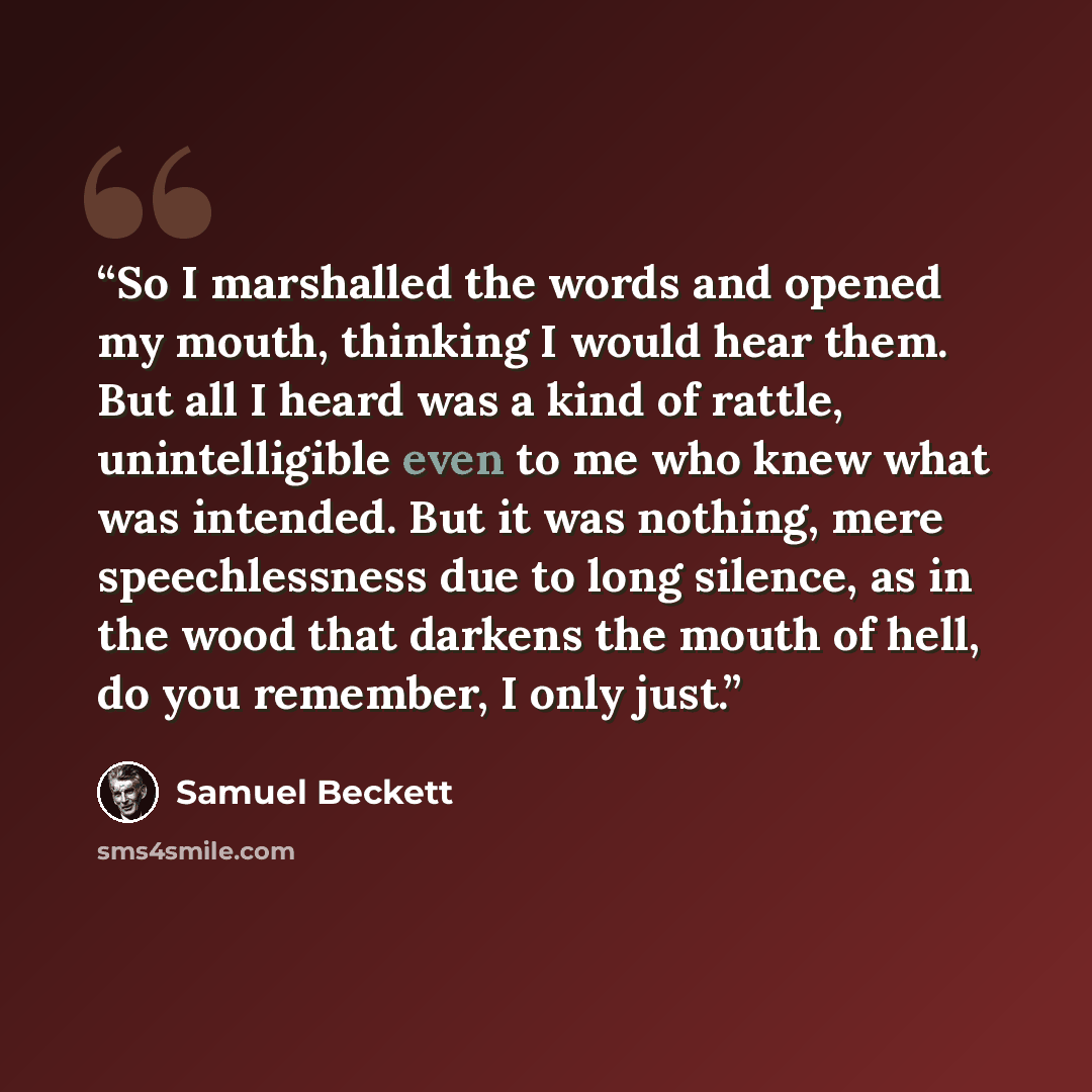 “So I marshalled the words and opened my mouth, thinking I would hear them. But all I heard was a kind of rattle, unintelligible even to me who knew what was intended. But it was nothing, mere speechlessness due to long silence, as in the wood that darkens the mouth of hell, do you remember, I only…” quote by Samuel Beckett