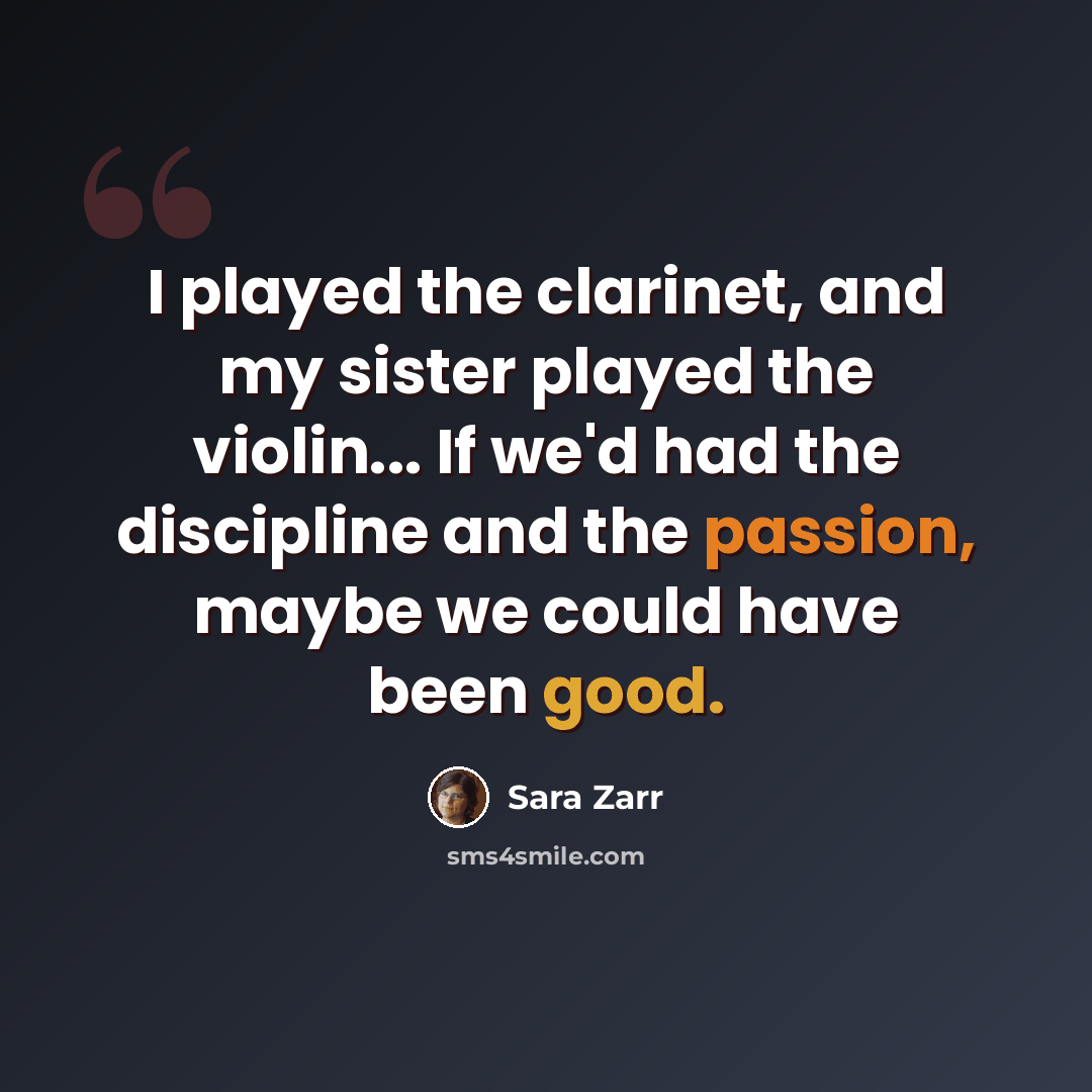 “I played the clarinet, and my sister played the violin... If we'd had the discipline and the passion, maybe we could have been good.” quote by Sara Zarr
