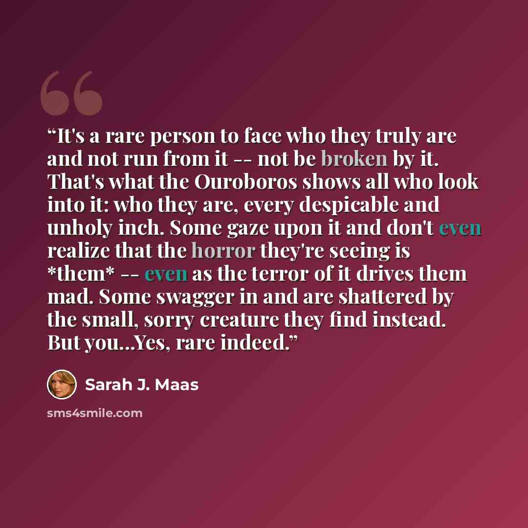 “It's a rare person to face who they truly are and not run from it -- not be broken by it. That's what the Ouroboros shows all who look into it: who they are, every despicable and unholy inch. Some gaze upon it and don't even realize that the horror they're seeing is *them* -- even as the terror of…” quote by Sarah J. Maas