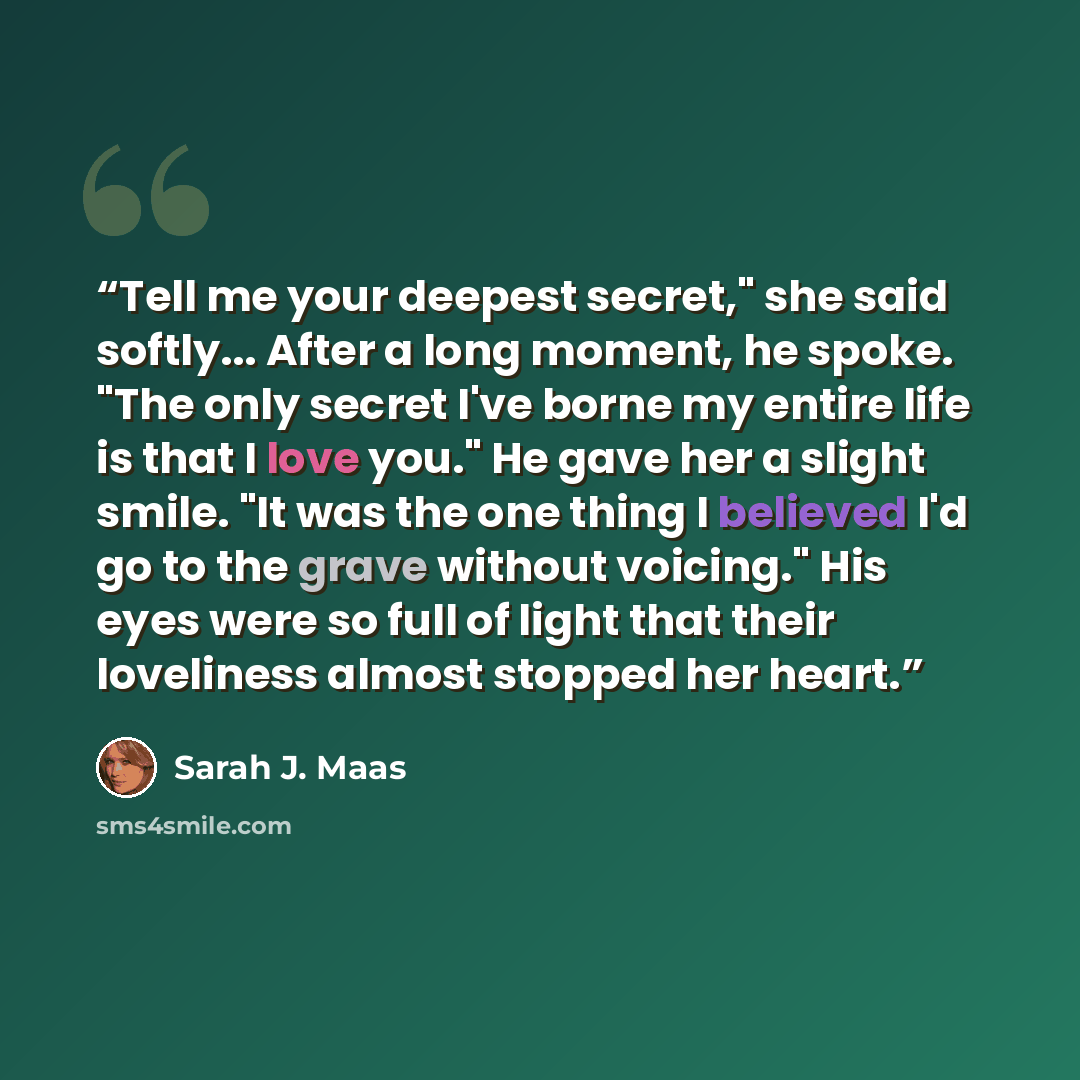 “Tell me your deepest secret," she said softly... After a long moment, he spoke. "The only secret I've borne my entire life is that I love you." He gave her a slight smile. "It was the one thing I believed I'd go to the grave without voicing." His eyes were so full of light that their loveliness…” quote by Sarah J. Maas