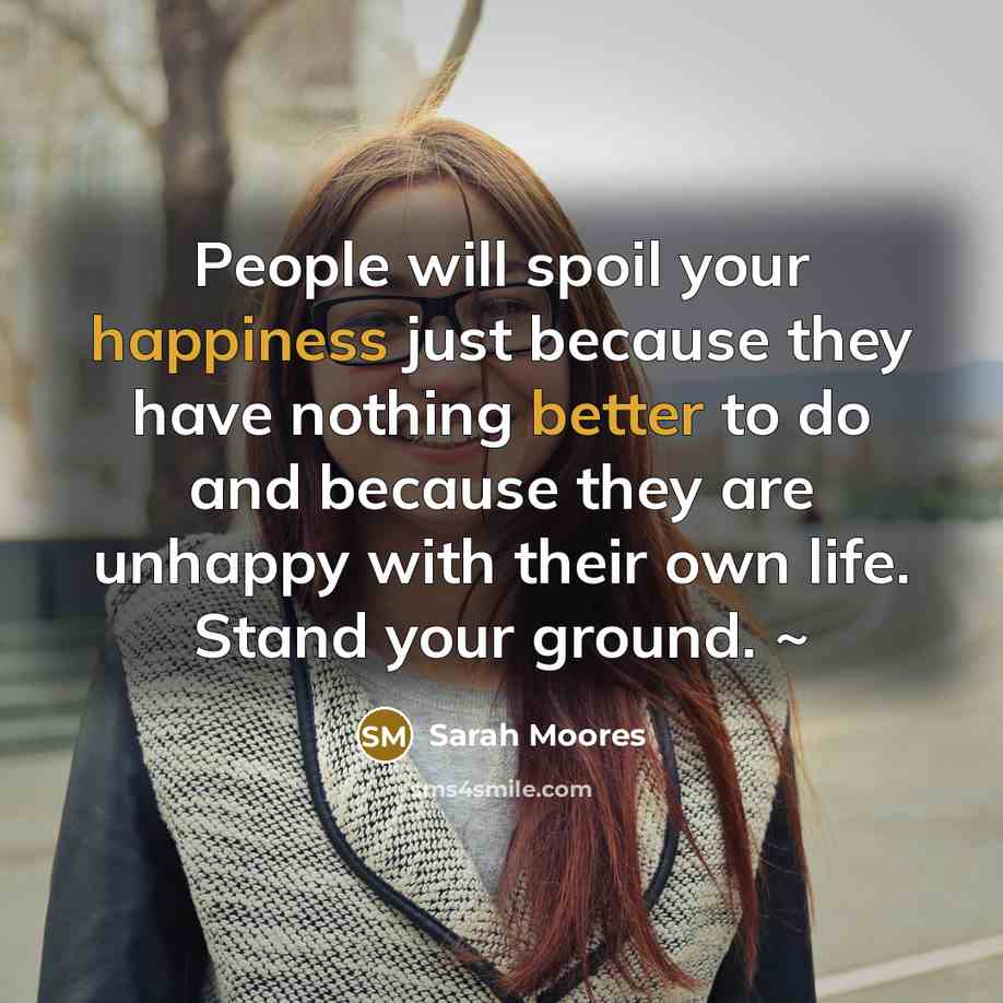 “People will spoil your happiness just because they have nothing better to do and because they are unhappy with their own life. Stand your ground. ~” quote by Sarah Moores