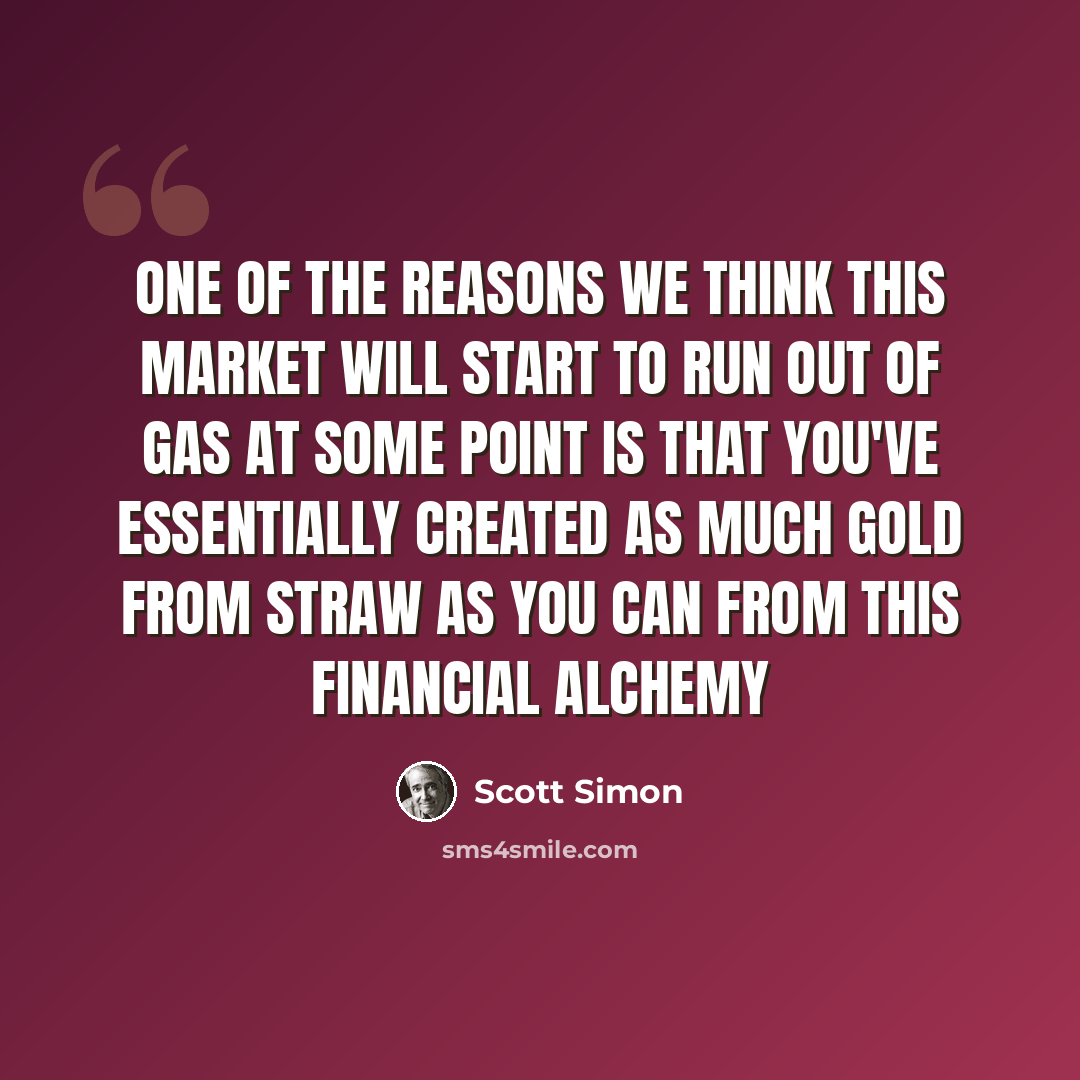 “One of the reasons we think this market will start to run out of gas at some point is that you've essentially created as much gold from straw as you can from this financial alchemy” quote by Scott Simon