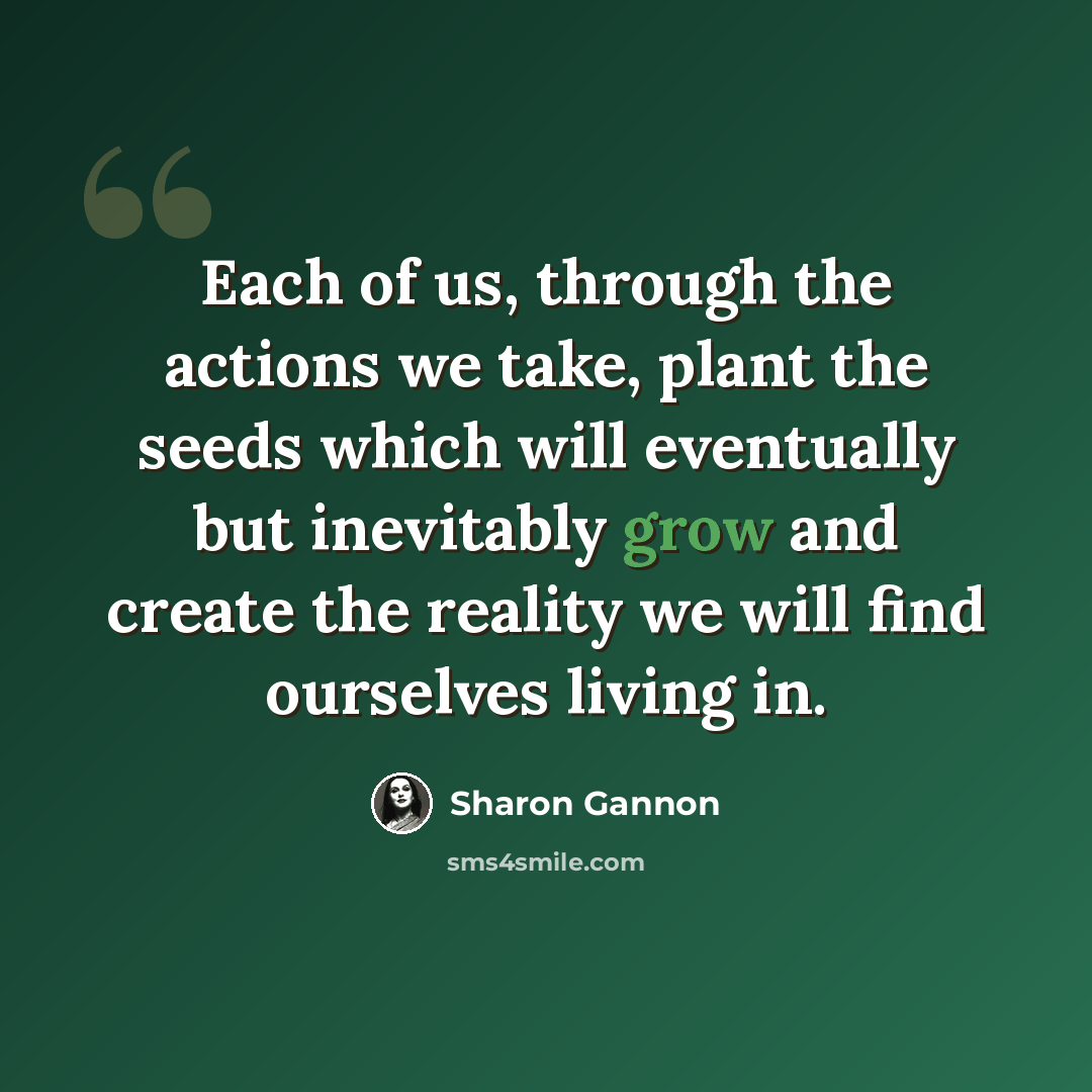 “Each of us, through the actions we take, plant the seeds which will eventually but inevitably grow and create the reality we will find ourselves living in.” quote by Sharon Gannon