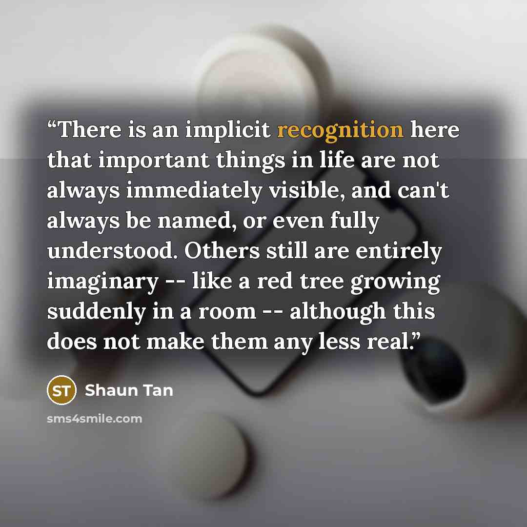 “There is an implicit recognition here that important things in life are not always immediately visible, and can't always be named, or even fully understood. Others still are entirely imaginary -- like a red tree growing suddenly in a room -- although this does not make them any less real.” quote by Shaun Tan