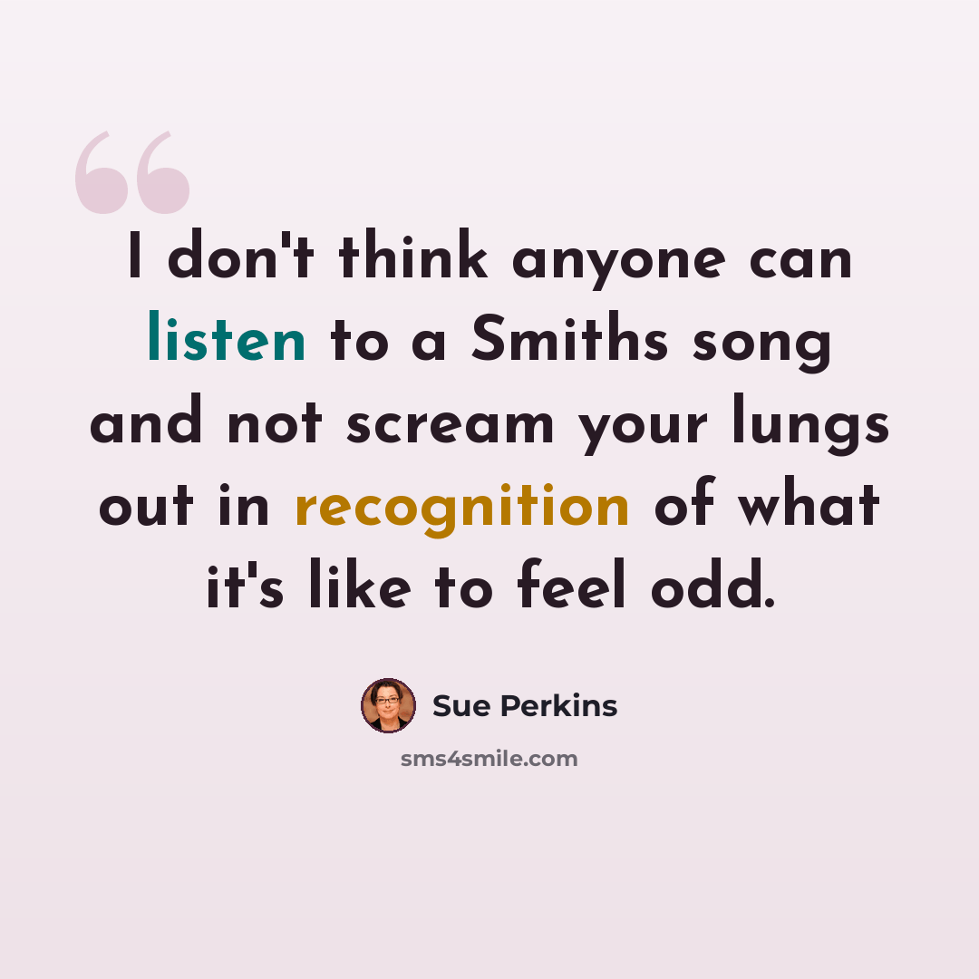 “I don't think anyone can listen to a Smiths song and not scream your lungs out in recognition of what it's like to feel odd.” quote by Sue Perkins