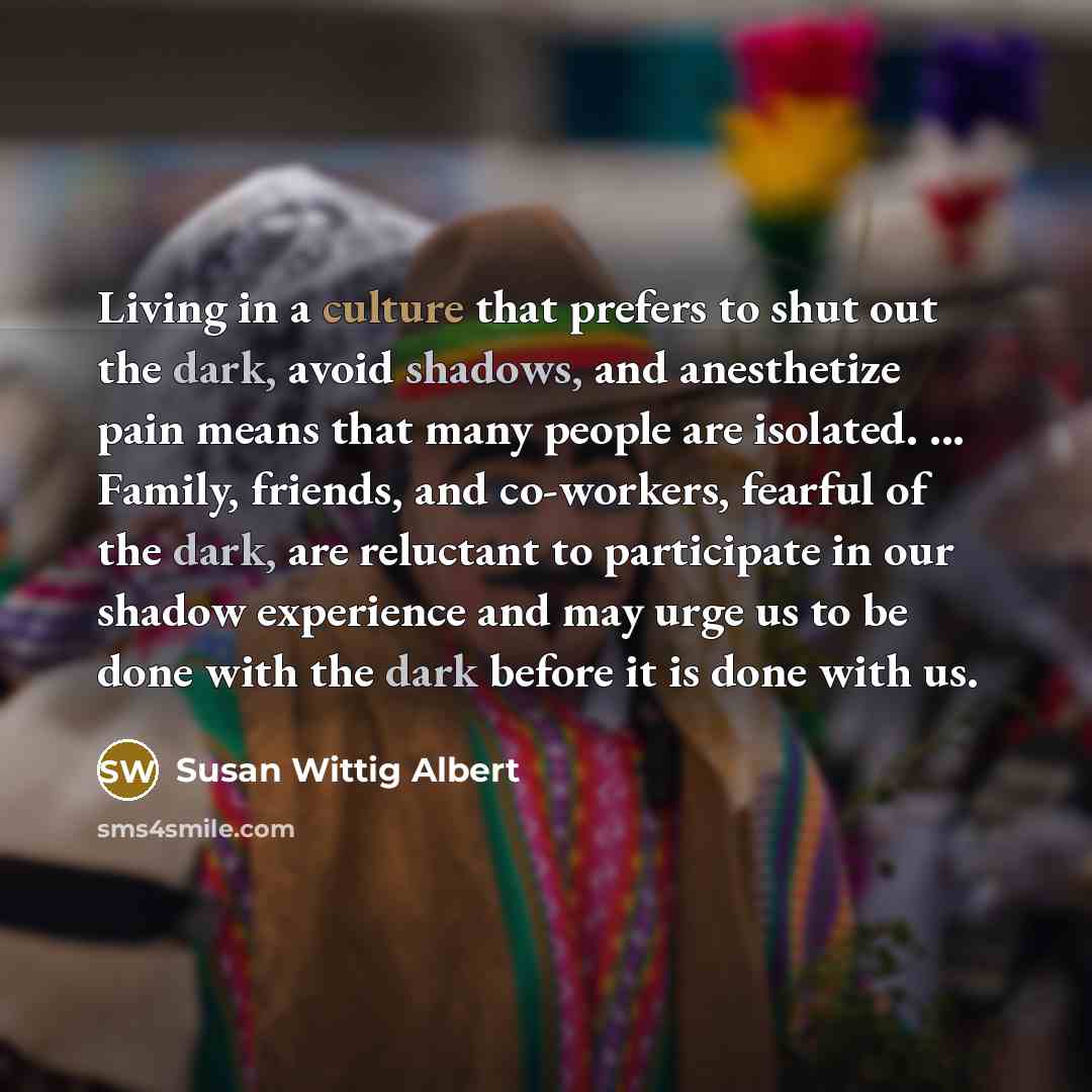 “Living in a culture that prefers to shut out the dark, avoid shadows, and anesthetize pain means that many people are isolated. ... Family, friends, and co-workers, fearful of the dark, are reluctant to participate in our shadow experience and may urge us to be done with the dark before it is done…” quote by Susan Wittig Albert