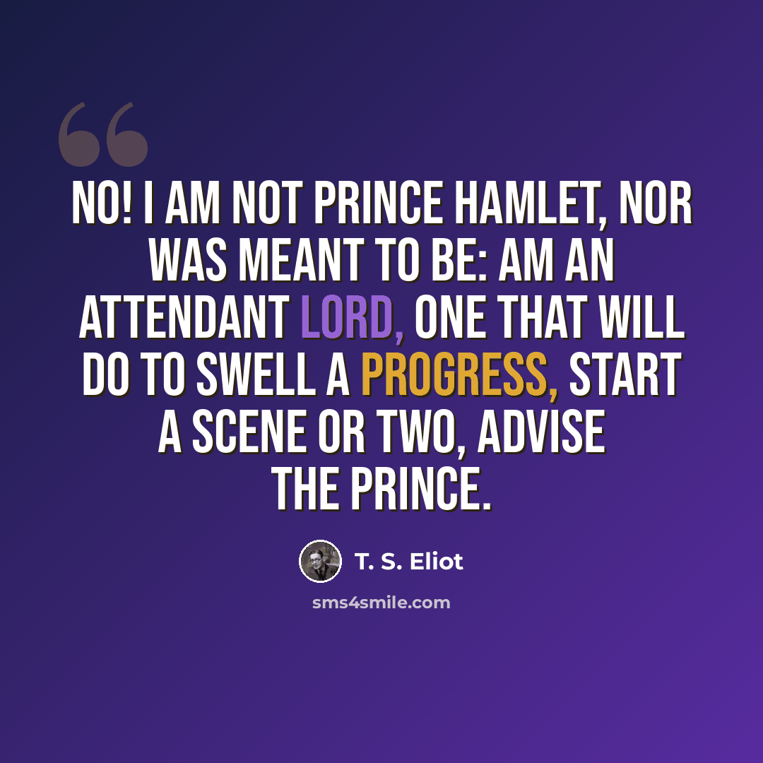 “No! I am not Prince Hamlet, nor was meant to be: am an attendant lord, one that will do to swell a progress, start a scene or two, advise the prince.” quote by T. S. Eliot