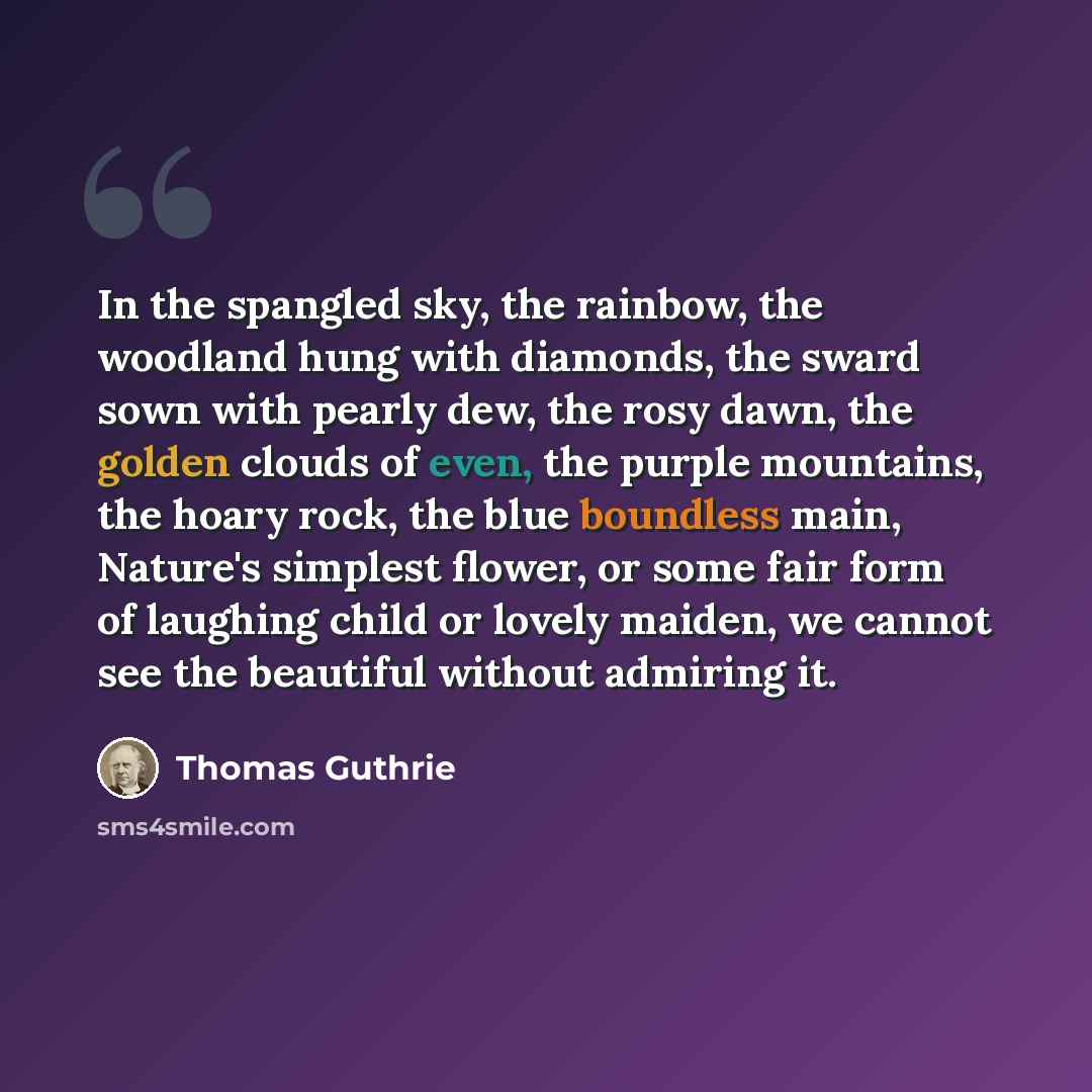 “In the spangled sky, the rainbow, the woodland hung with diamonds, the sward sown with pearly dew, the rosy dawn, the golden clouds of even, the purple mountains, the hoary rock, the blue boundless main, Nature's simplest flower, or some fair form of laughing child or lovely maiden, we cannot see…” quote by Thomas Guthrie