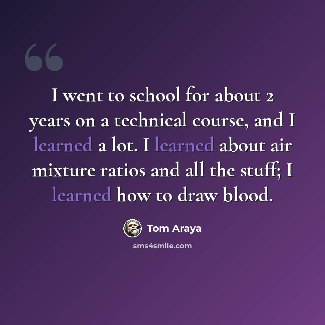 “I went to school for about 2 years on a technical course, and I learned a lot. I learned about air mixture ratios and all the stuff; I learned how to draw blood.” quote by Tom Araya