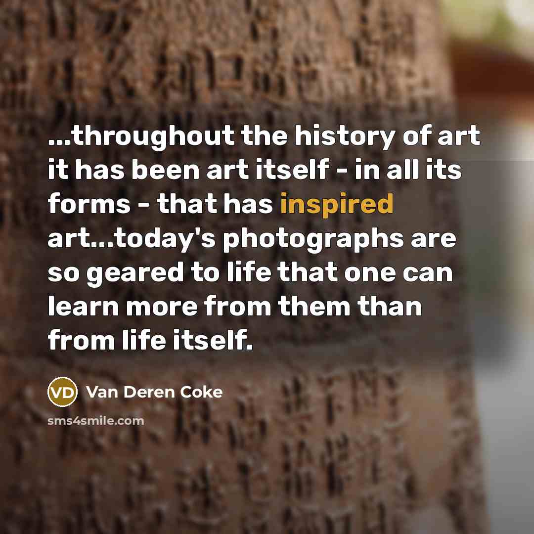 “...throughout the history of art it has been art itself - in all its forms - that has inspired art...today's photographs are so geared to life that one can learn more from them than from life itself.” quote by Van Deren Coke